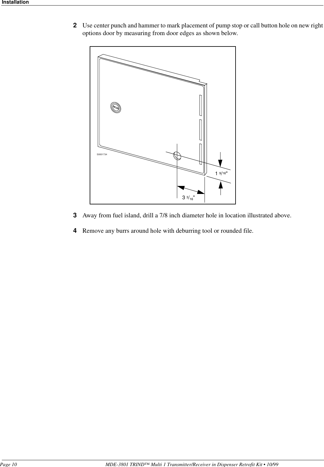 InstallationPage 10 MDE-3801 TRIND™ Multi 1 Transmitter/Receiver in Dispenser Retrofit Kit • 10/992Use center punch and hammer to mark placement of pump stop or call button hole on new right options door by measuring from door edges as shown below. 3Away from fuel island, drill a 7/8 inch diameter hole in location illustrated above. 4Remove any burrs around hole with deburring tool or rounded file.S00017341 9/16&quot;3 3/16&quot;