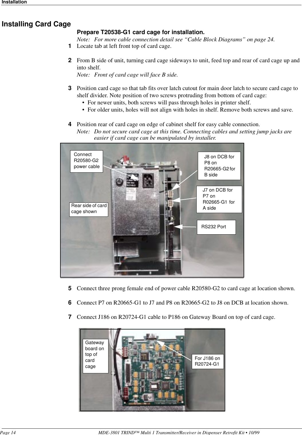 InstallationPage 14 MDE-3801 TRIND™ Multi 1 Transmitter/Receiver in Dispenser Retrofit Kit • 10/99Installing Card Cage Prepare T20538-G1 card cage for installation.Note: For more cable connection detail see “Cable Block Diagrams” on page 24.1Locate tab at left front top of card cage.2From B side of unit, turning card cage sideways to unit, feed top and rear of card cage up and into shelf.Note: Front of card cage will face B side.3Position card cage so that tab fits over latch cutout for main door latch to secure card cage to shelf divider. Note position of two screws protruding from bottom of card cage:• For newer units, both screws will pass through holes in printer shelf.• For older units, holes will not align with holes in shelf. Remove both screws and save. 4Position rear of card cage on edge of cabinet shelf for easy cable connection.Note: Do not secure card cage at this time. Connecting cables and setting jump jacks are easier if card cage can be manipulated by installer.5Connect three prong female end of power cable R20580-G2 to card cage at location shown.6Connect P7 on R20665-G1 to J7 and P8 on R20665-G2 to J8 on DCB at location shown.7Connect J186 on R20724-G1 cable to P186 on Gateway Board on top of card cage.J8 on DCB for P8 on R20665-G2 for B sideJ7 on DCB for P7 on R02665-G1  for A sideRS232 PortRear side of card cage shownConnect R20580-G2 power cableFor J186 on R20724-G1Gateway board on top of card cage