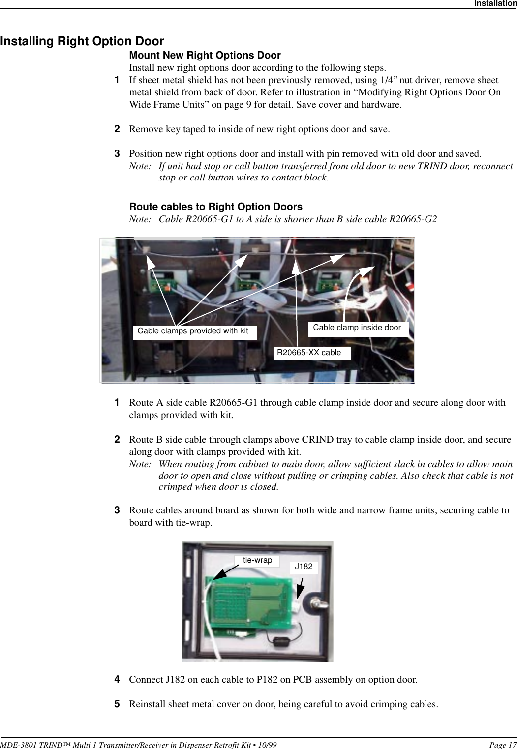 MDE-3801 TRIND™ Multi 1 Transmitter/Receiver in Dispenser Retrofit Kit • 10/99 Page 17InstallationInstalling Right Option DoorMount New Right Options DoorInstall new right options door according to the following steps.1If sheet metal shield has not been previously removed, using 1/4’’ nut driver, remove sheet metal shield from back of door. Refer to illustration in “Modifying Right Options Door On Wide Frame Units” on page 9 for detail. Save cover and hardware.2Remove key taped to inside of new right options door and save.3Position new right options door and install with pin removed with old door and saved.Note: If unit had stop or call button transferred from old door to new TRIND door, reconnect stop or call button wires to contact block.Route cables to Right Option DoorsNote: Cable R20665-G1 to A side is shorter than B side cable R20665-G21Route A side cable R20665-G1 through cable clamp inside door and secure along door with clamps provided with kit.2Route B side cable through clamps above CRIND tray to cable clamp inside door, and secure along door with clamps provided with kit.Note: When routing from cabinet to main door, allow sufficient slack in cables to allow main door to open and close without pulling or crimping cables. Also check that cable is not crimped when door is closed.3Route cables around board as shown for both wide and narrow frame units, securing cable to board with tie-wrap.4Connect J182 on each cable to P182 on PCB assembly on option door.5Reinstall sheet metal cover on door, being careful to avoid crimping cables.Cable clamps provided with kitR20665-XX cableCable clamp inside doortie-wrap J182