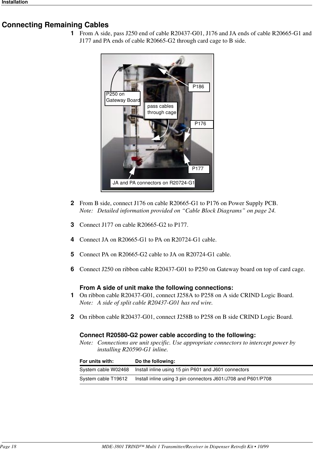 InstallationPage 18 MDE-3801 TRIND™ Multi 1 Transmitter/Receiver in Dispenser Retrofit Kit • 10/99Connecting Remaining Cables1From A side, pass J250 end of cable R20437-G01, J176 and JA ends of cable R20665-G1 and J177 and PA ends of cable R20665-G2 through card cage to B side.2From B side, connect J176 on cable R20665-G1 to P176 on Power Supply PCB.Note: Detailed information provided on “Cable Block Diagrams” on page 24.3Connect J177 on cable R20665-G2 to P177.4Connect JA on R20665-G1 to PA on R20724-G1 cable.5Connect PA on R20665-G2 cable to JA on R20724-G1 cable.6Connect J250 on ribbon cable R20437-G01 to P250 on Gateway board on top of card cage.From A side of unit make the following connections:1On ribbon cable R20437-G01, connect J258A to P258 on A side CRIND Logic Board.Note: A side of split cable R20437-G01 has red wire.2On ribbon cable R20437-G01, connect J258B to P258 on B side CRIND Logic Board.Connect R20580-G2 power cable according to the following:Note: Connections are unit specific. Use appropriate connectors to intercept power by installing R20590-G1 inline.For units with: Do the following:System cable W02468 Install inline using 15 pin P601 and J601 connectorsSystem cable T19612 Install inline using 3 pin connectors J601/J708 and P601/P708P186P176P177JA and PA connectors on R20724-G1pass cables through cageP250 on Gateway Board