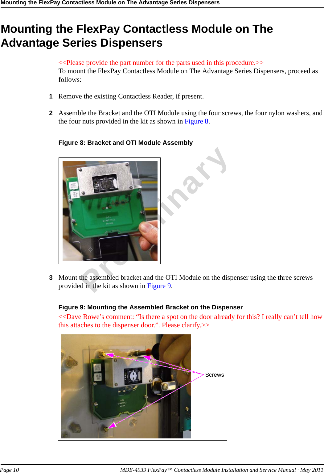 Mounting the FlexPay Contactless Module on The Advantage Series DispensersPreliminaryPage 10            MDE-4939 FlexPay™ Contactless Module Installation and Service Manual · May 2011Mounting the FlexPay Contactless Module on The Advantage Series Dispensers&lt;&lt;Please provide the part number for the parts used in this procedure.&gt;&gt;To mount the FlexPay Contactless Module on The Advantage Series Dispensers, proceed as follows:1Remove the existing Contactless Reader, if present.2Assemble the Bracket and the OTI Module using the four screws, the four nylon washers, and the four nuts provided in the kit as shown in Figure 8.Figure 8: Bracket and OTI Module Assembly3Mount the assembled bracket and the OTI Module on the dispenser using the three screws provided in the kit as shown in Figure 9.Figure 9: Mounting the Assembled Bracket on the Dispenser&lt;&lt;Dave Rowe’s comment: “Is there a spot on the door already for this? I really can’t tell how this attaches to the dispenser door.”. Please clarify.&gt;&gt;Screws