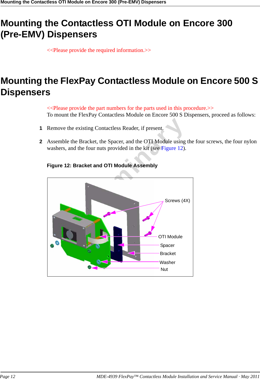 Mounting the Contactless OTI Module on Encore 300 (Pre-EMV) DispensersPreliminaryPage 12            MDE-4939 FlexPay™ Contactless Module Installation and Service Manual · May 2011Mounting the Contactless OTI Module on Encore 300  (Pre-EMV) Dispensers&lt;&lt;Please provide the required information.&gt;&gt;Mounting the FlexPay Contactless Module on Encore 500 S Dispensers&lt;&lt;Please provide the part numbers for the parts used in this procedure.&gt;&gt;To mount the FlexPay Contactless Module on Encore 500 S Dispensers, proceed as follows:1Remove the existing Contactless Reader, if present.2Assemble the Bracket, the Spacer, and the OTI Module using the four screws, the four nylon washers, and the four nuts provided in the kit (see Figure 12).Figure 12: Bracket and OTI Module AssemblyOTI ModuleSpacerBracketWasherNutScrews (4X)