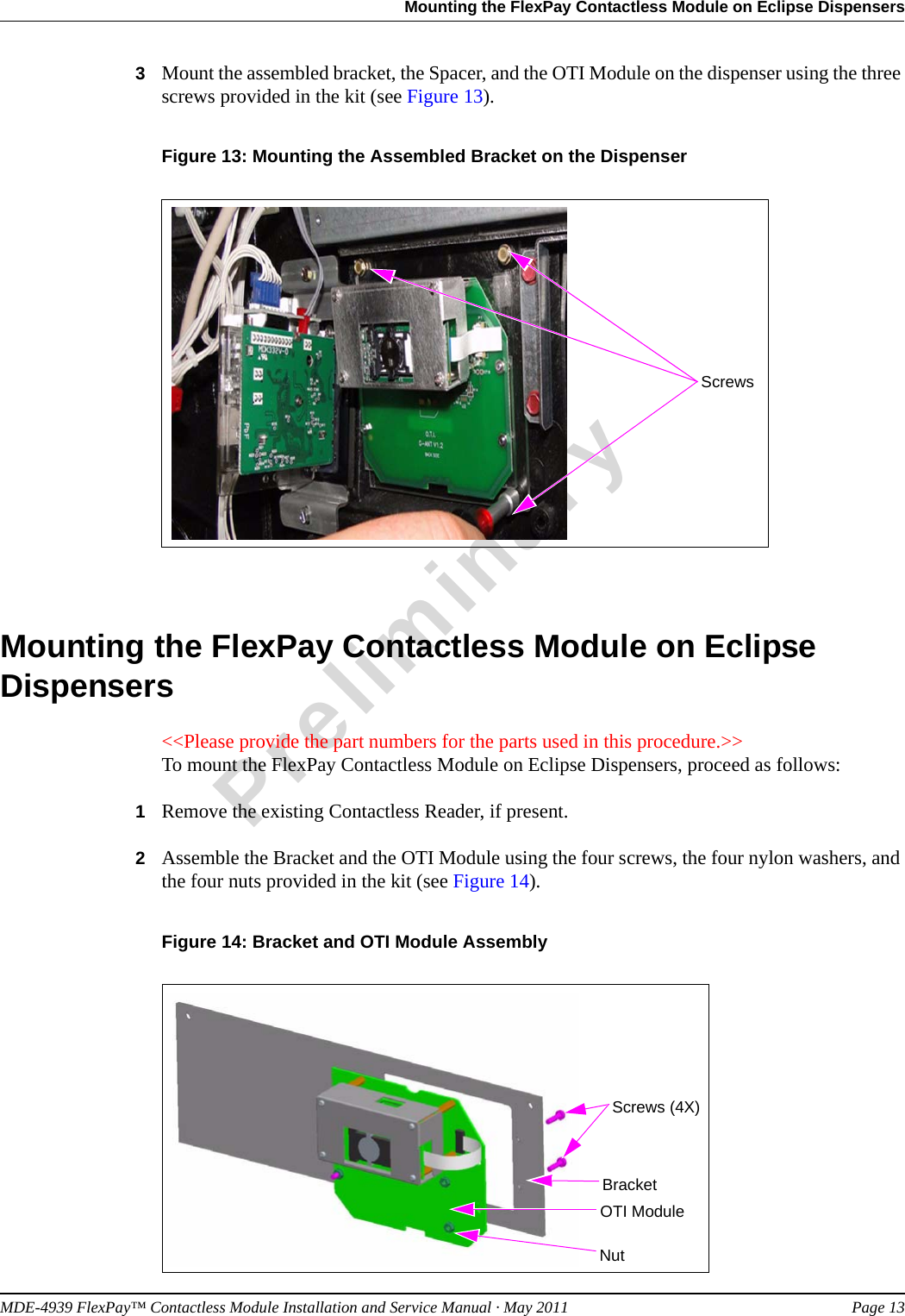 MDE-4939 FlexPay™ Contactless Module Installation and Service Manual · May 2011 Page 13Mounting the FlexPay Contactless Module on Eclipse DispensersPreliminary3Mount the assembled bracket, the Spacer, and the OTI Module on the dispenser using the three screws provided in the kit (see Figure 13).Figure 13: Mounting the Assembled Bracket on the DispenserScrewsMounting the FlexPay Contactless Module on Eclipse Dispensers&lt;&lt;Please provide the part numbers for the parts used in this procedure.&gt;&gt;To mount the FlexPay Contactless Module on Eclipse Dispensers, proceed as follows:1Remove the existing Contactless Reader, if present.2Assemble the Bracket and the OTI Module using the four screws, the four nylon washers, and the four nuts provided in the kit (see Figure 14).Figure 14: Bracket and OTI Module AssemblyBracketNutOTI ModuleScrews (4X)