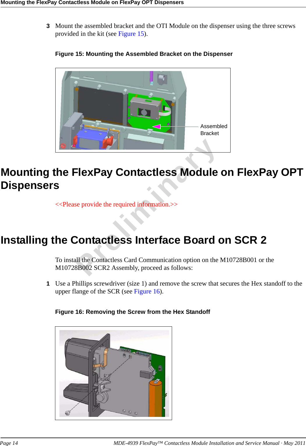 Mounting the FlexPay Contactless Module on FlexPay OPT DispensersPreliminaryPage 14            MDE-4939 FlexPay™ Contactless Module Installation and Service Manual · May 20113Mount the assembled bracket and the OTI Module on the dispenser using the three screws provided in the kit (see Figure 15).Figure 15: Mounting the Assembled Bracket on the DispenserAssembled BracketMounting the FlexPay Contactless Module on FlexPay OPT Dispensers&lt;&lt;Please provide the required information.&gt;&gt;Installing the Contactless Interface Board on SCR 2To install the Contactless Card Communication option on the M10728B001 or the M10728B002 SCR2 Assembly, proceed as follows: 1Use a Phillips screwdriver (size 1) and remove the screw that secures the Hex standoff to the upper flange of the SCR (see Figure 16).Figure 16: Removing the Screw from the Hex Standoff 
