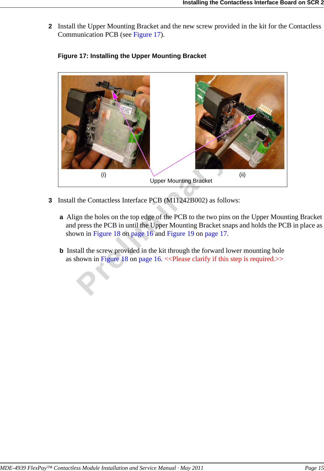 MDE-4939 FlexPay™ Contactless Module Installation and Service Manual · May 2011 Page 15Installing the Contactless Interface Board on SCR 2Preliminary2Install the Upper Mounting Bracket and the new screw provided in the kit for the Contactless Communication PCB (see Figure 17).Figure 17: Installing the Upper Mounting Bracket Upper Mounting Bracket(i) (ii)3Install the Contactless Interface PCB (M11242B002) as follows: a  Align the holes on the top edge of the PCB to the two pins on the Upper Mounting Bracket and press the PCB in until the Upper Mounting Bracket snaps and holds the PCB in place as shown in Figure 18 on page 16 and Figure 19 on page 17. b  Install the screw provided in the kit through the forward lower mounting hole  as shown in Figure 18 on page 16. &lt;&lt;Please clarify if this step is required.&gt;&gt;