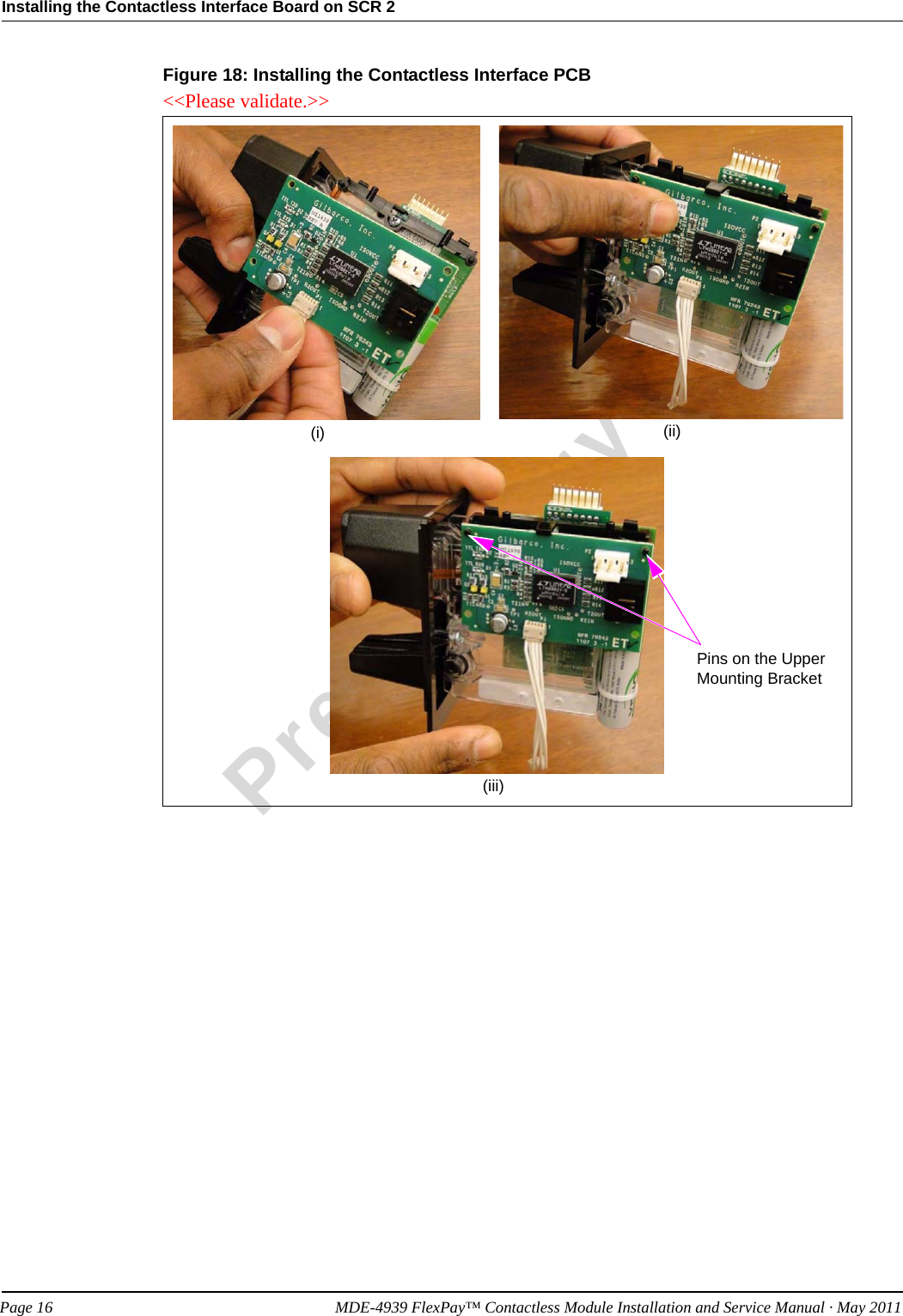 Installing the Contactless Interface Board on SCR 2PreliminaryPage 16            MDE-4939 FlexPay™ Contactless Module Installation and Service Manual · May 2011Figure 18: Installing the Contactless Interface PCB(i) (ii)(iii)Pins on the Upper Mounting Bracket&lt;&lt;Please validate.&gt;&gt;