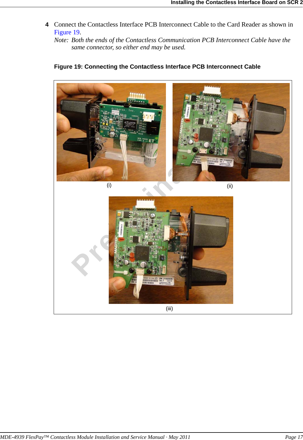 MDE-4939 FlexPay™ Contactless Module Installation and Service Manual · May 2011 Page 17Installing the Contactless Interface Board on SCR 2Preliminary4Connect the Contactless Interface PCB Interconnect Cable to the Card Reader as shown in Figure 19. Note: Both the ends of the Contactless Communication PCB Interconnect Cable have the same connector, so either end may be used.Figure 19: Connecting the Contactless Interface PCB Interconnect Cable(i) (ii)(iii)