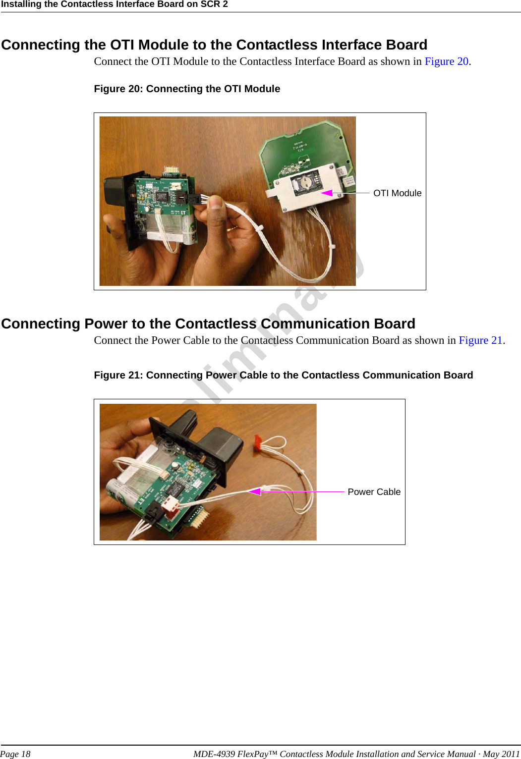 Installing the Contactless Interface Board on SCR 2PreliminaryPage 18            MDE-4939 FlexPay™ Contactless Module Installation and Service Manual · May 2011Connecting the OTI Module to the Contactless Interface BoardConnect the OTI Module to the Contactless Interface Board as shown in Figure 20.Figure 20: Connecting the OTI ModuleOTI ModuleConnecting Power to the Contactless Communication BoardConnect the Power Cable to the Contactless Communication Board as shown in Figure 21.Figure 21: Connecting Power Cable to the Contactless Communication BoardPower Cable