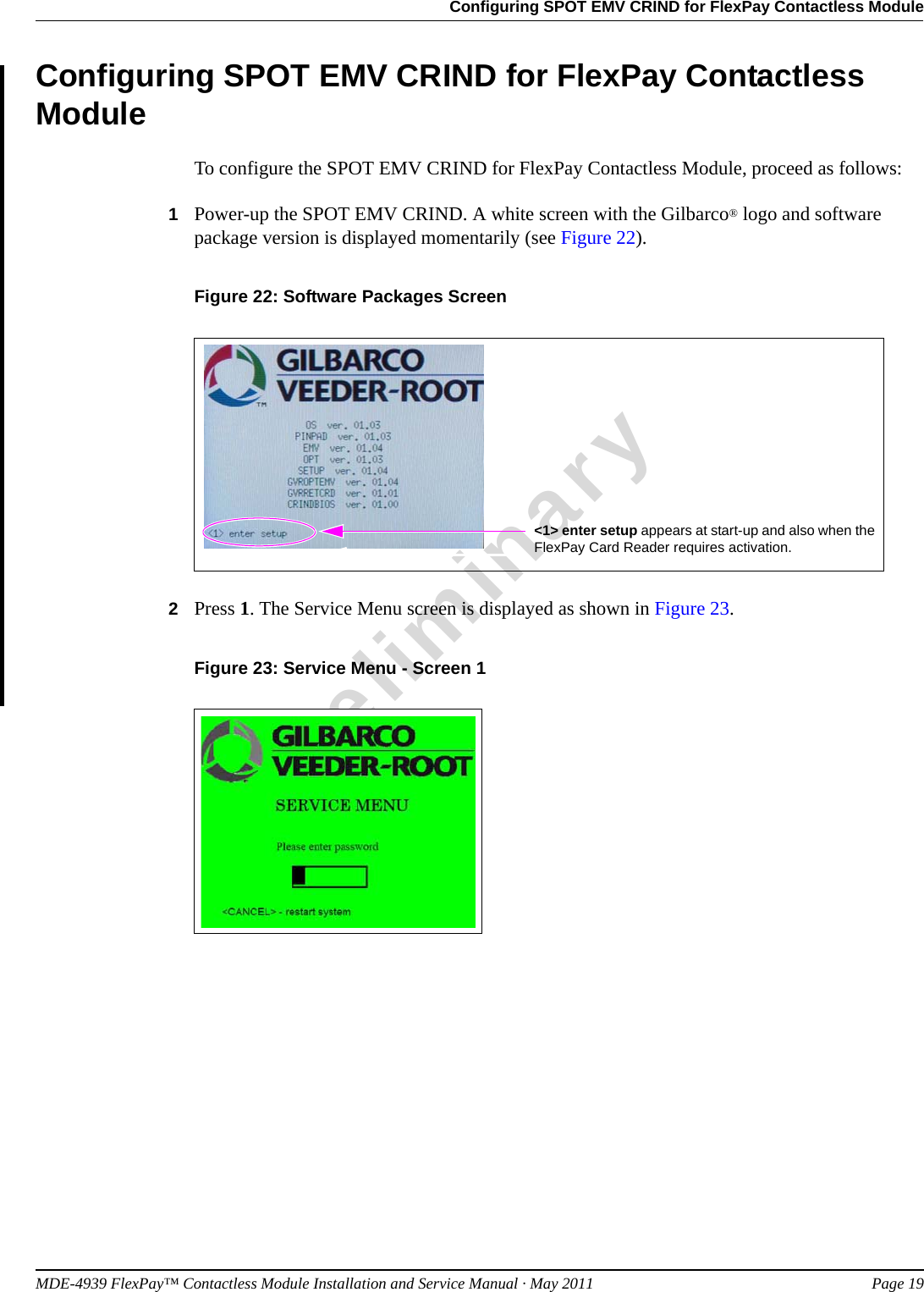 MDE-4939 FlexPay™ Contactless Module Installation and Service Manual · May 2011 Page 19Configuring SPOT EMV CRIND for FlexPay Contactless ModulePreliminaryConfiguring SPOT EMV CRIND for FlexPay Contactless ModuleTo configure the SPOT EMV CRIND for FlexPay Contactless Module, proceed as follows:1Power-up the SPOT EMV CRIND. A white screen with the Gilbarco® logo and software package version is displayed momentarily (see Figure 22).Figure 22: Software Packages Screen&lt;1&gt; enter setup appears at start-up and also when the FlexPay Card Reader requires activation.2Press 1. The Service Menu screen is displayed as shown in Figure 23.Figure 23: Service Menu - Screen 1