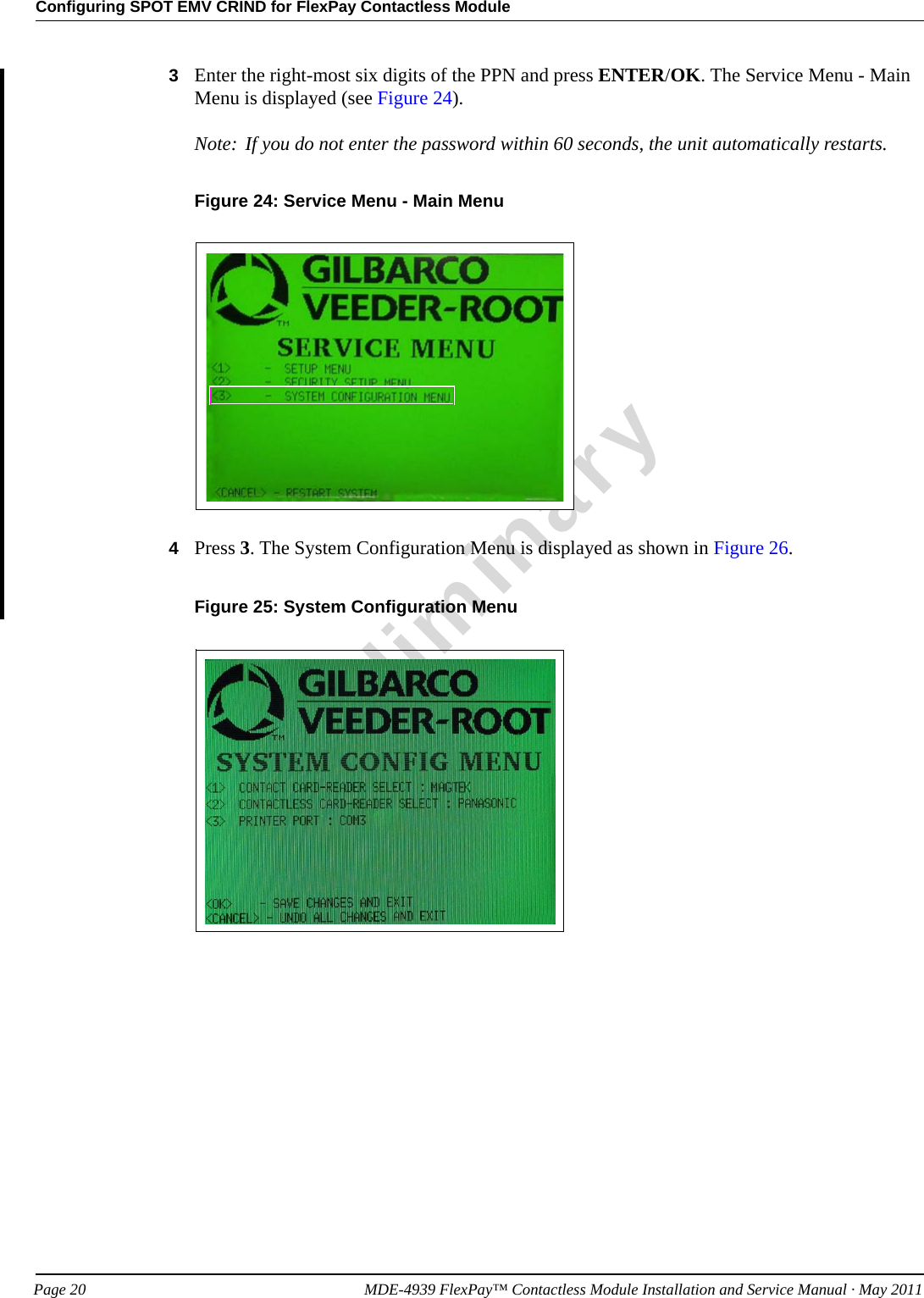 Configuring SPOT EMV CRIND for FlexPay Contactless ModulePreliminaryPage 20            MDE-4939 FlexPay™ Contactless Module Installation and Service Manual · May 20113Enter the right-most six digits of the PPN and press ENTER/OK. The Service Menu - Main Menu is displayed (see Figure 24). Note: If you do not enter the password within 60 seconds, the unit automatically restarts.Figure 24: Service Menu - Main Menu4Press 3. The System Configuration Menu is displayed as shown in Figure 26.Figure 25: System Configuration Menu