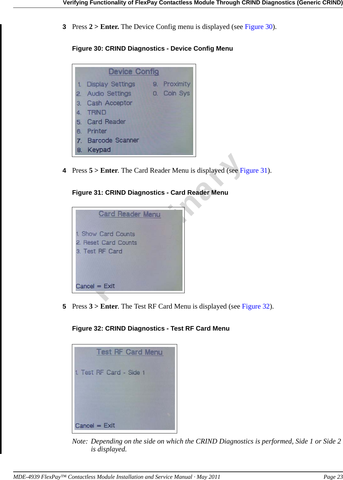 MDE-4939 FlexPay™ Contactless Module Installation and Service Manual · May 2011 Page 23Verifying Functionality of FlexPay Contactless Module Through CRIND Diagnostics (Generic CRIND)Preliminary3Press 2 &gt; Enter. The Device Config menu is displayed (see Figure 30).Figure 30: CRIND Diagnostics - Device Config Menu4Press 5 &gt; Enter. The Card Reader Menu is displayed (see Figure 31).Figure 31: CRIND Diagnostics - Card Reader Menu5Press 3 &gt; Enter. The Test RF Card Menu is displayed (see Figure 32).Figure 32: CRIND Diagnostics - Test RF Card MenuNote: Depending on the side on which the CRIND Diagnostics is performed, Side 1 or Side 2 is displayed.