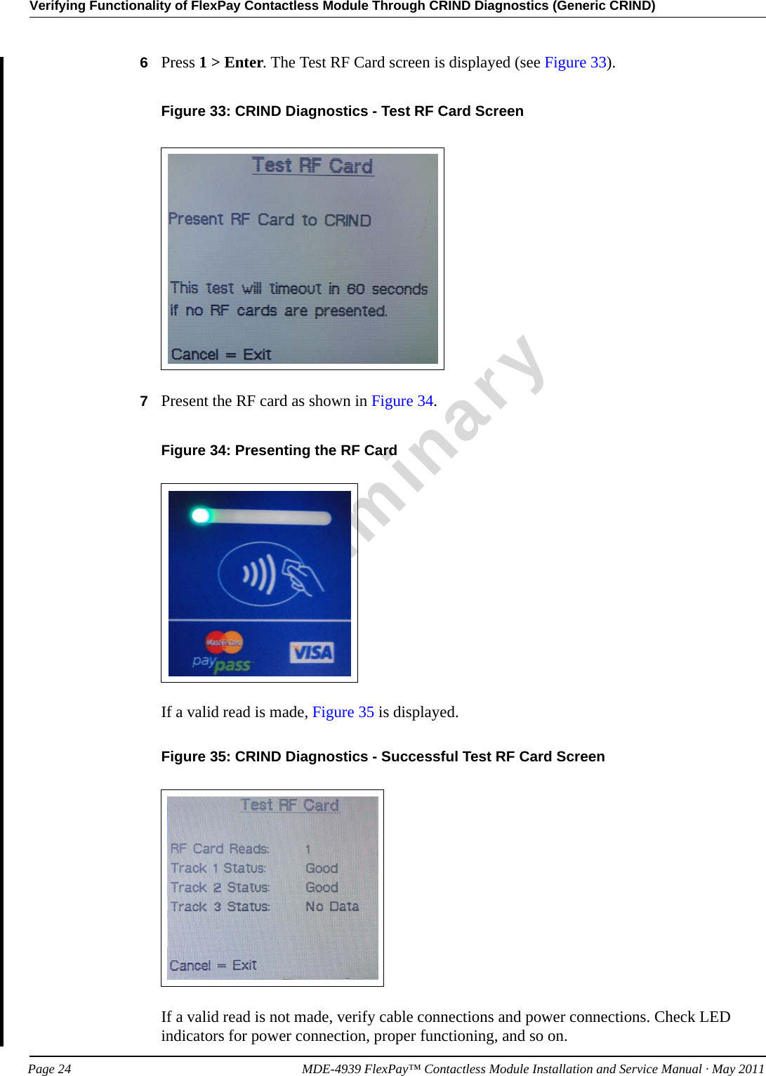 Verifying Functionality of FlexPay Contactless Module Through CRIND Diagnostics (Generic CRIND)PreliminaryPage 24            MDE-4939 FlexPay™ Contactless Module Installation and Service Manual · May 20116Press 1 &gt; Enter. The Test RF Card screen is displayed (see Figure 33).Figure 33: CRIND Diagnostics - Test RF Card Screen7Present the RF card as shown in Figure 34.Figure 34: Presenting the RF CardIf a valid read is made, Figure 35 is displayed.Figure 35: CRIND Diagnostics - Successful Test RF Card ScreenIf a valid read is not made, verify cable connections and power connections. Check LED indicators for power connection, proper functioning, and so on.