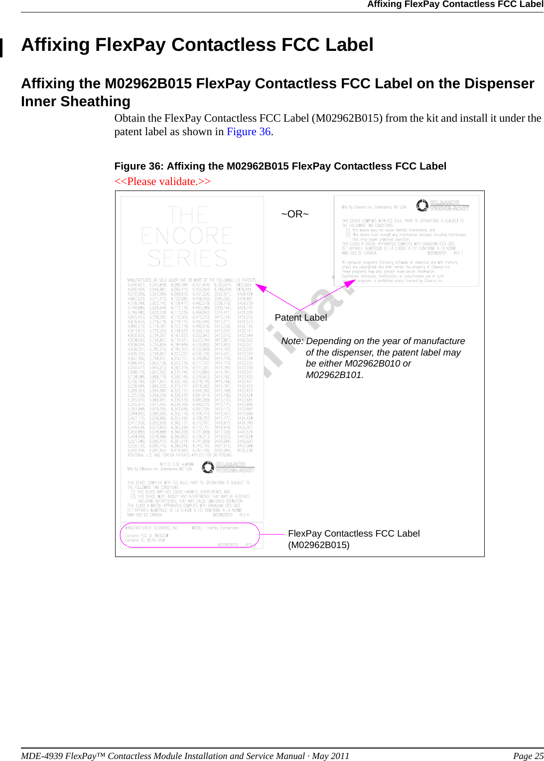 MDE-4939 FlexPay™ Contactless Module Installation and Service Manual · May 2011 Page 25Affixing FlexPay Contactless FCC LabelPreliminaryAffixing FlexPay Contactless FCC LabelAffixing the M02962B015 FlexPay Contactless FCC Label on the Dispenser Inner SheathingObtain the FlexPay Contactless FCC Label (M02962B015) from the kit and install it under the patent label as shown in Figure 36.Figure 36: Affixing the M02962B015 FlexPay Contactless FCC Label~OR~Patent LabelNote: Depending on the year of manufacture of the dispenser, the patent label may be either M02962B010 or M02962B101.FlexPay Contactless FCC Label (M02962B015)&lt;&lt;Please validate.&gt;&gt;