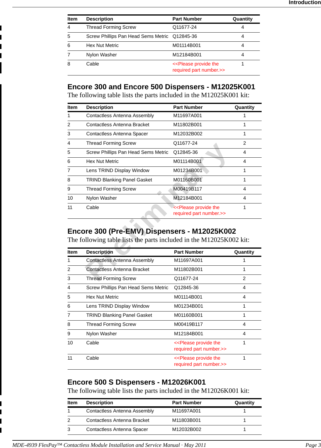 MDE-4939 FlexPay™ Contactless Module Installation and Service Manual · May 2011 Page 3IntroductionPreliminaryEncore 300 and Encore 500 Dispensers - M12025K001The following table lists the parts included in the M12025K001 kit:Item Description Part Number Quantity1Contactless Antenna Assembly M11697A001 12Contactless Antenna Bracket M11802B001 13Contactless Antenna Spacer M12032B002 14Thread Forming Screw Q11677-24 25Screw Phillips Pan Head Sems Metric Q12845-36 46Hex Nut Metric M01114B001 47Lens TRIND Display Window M01234B001 18TRIND Blanking Panel Gasket M01160B001 19Thread Forming Screw M00419B117 410 Nylon Washer M12184B001 411 Cable &lt;&lt;Please provide the required part number.&gt;&gt;1Encore 300 (Pre-EMV) Dispensers - M12025K002The following table lists the parts included in the M12025K002 kit:Item Description Part Number Quantity1Contactless Antenna Assembly M11697A001 12Contactless Antenna Bracket M11802B001 13Thread Forming Screw Q11677-24 24Screw Phillips Pan Head Sems Metric Q12845-36 45Hex Nut Metric M01114B001 46Lens TRIND Display Window M01234B001 17TRIND Blanking Panel Gasket M01160B001 18Thread Forming Screw M00419B117 49Nylon Washer M12184B001 410 Cable &lt;&lt;Please provide the required part number.&gt;&gt;111 Cable &lt;&lt;Please provide the required part number.&gt;&gt;1Encore 500 S Dispensers - M12026K001The following table lists the parts included in the M12026K001 kit:4Thread Forming Screw Q11677-24 45Screw Phillips Pan Head Sems Metric Q12845-36 46Hex Nut Metric M01114B001 47Nylon Washer M12184B001 48Cable &lt;&lt;Please provide the required part number.&gt;&gt;1Item Description Part Number Quantity1Contactless Antenna Assembly M11697A001 12Contactless Antenna Bracket M11803B001 13Contactless Antenna Spacer M12032B002 1Item Description Part Number Quantity