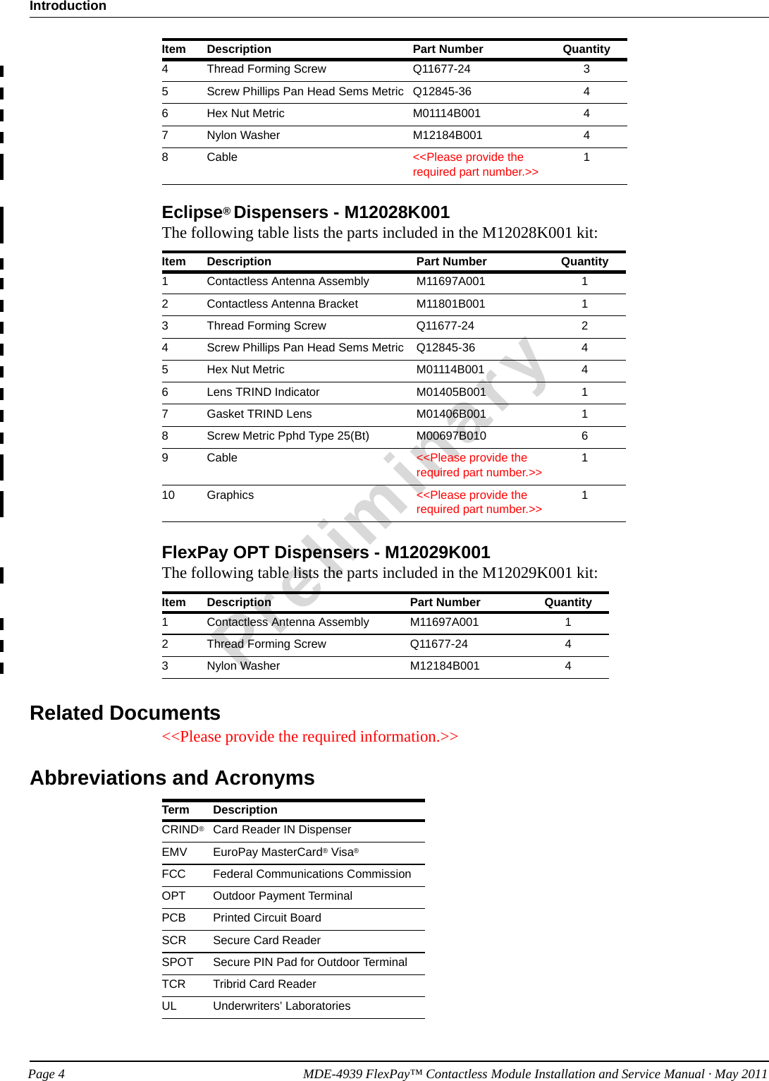 IntroductionPreliminaryPage 4            MDE-4939 FlexPay™ Contactless Module Installation and Service Manual · May 2011Eclipse® Dispensers - M12028K001The following table lists the parts included in the M12028K001 kit:Item Description Part Number Quantity1Contactless Antenna Assembly M11697A001 12Contactless Antenna Bracket M11801B001 13Thread Forming Screw Q11677-24 24Screw Phillips Pan Head Sems Metric Q12845-36 45Hex Nut Metric M01114B001 46Lens TRIND Indicator M01405B001 17Gasket TRIND Lens M01406B001 18Screw Metric Pphd Type 25(Bt) M00697B010 69Cable &lt;&lt;Please provide the required part number.&gt;&gt;110 Graphics &lt;&lt;Please provide the required part number.&gt;&gt;1FlexPay OPT Dispensers - M12029K001The following table lists the parts included in the M12029K001 kit:Item Description Part Number Quantity1Contactless Antenna Assembly M11697A001 12Thread Forming Screw Q11677-24 43Nylon Washer M12184B001 4Related Documents&lt;&lt;Please provide the required information.&gt;&gt;Abbreviations and AcronymsTerm DescriptionCRIND®Card Reader IN DispenserEMV EuroPay MasterCard® Visa®FCC Federal Communications CommissionOPT Outdoor Payment TerminalPCB Printed Circuit BoardSCR Secure Card ReaderSPOT Secure PIN Pad for Outdoor TerminalTCR Tribrid Card ReaderUL Underwriters’ Laboratories4Thread Forming Screw Q11677-24 35Screw Phillips Pan Head Sems Metric Q12845-36 46Hex Nut Metric M01114B001 47Nylon Washer M12184B001 48Cable &lt;&lt;Please provide the required part number.&gt;&gt;1Item Description Part Number Quantity