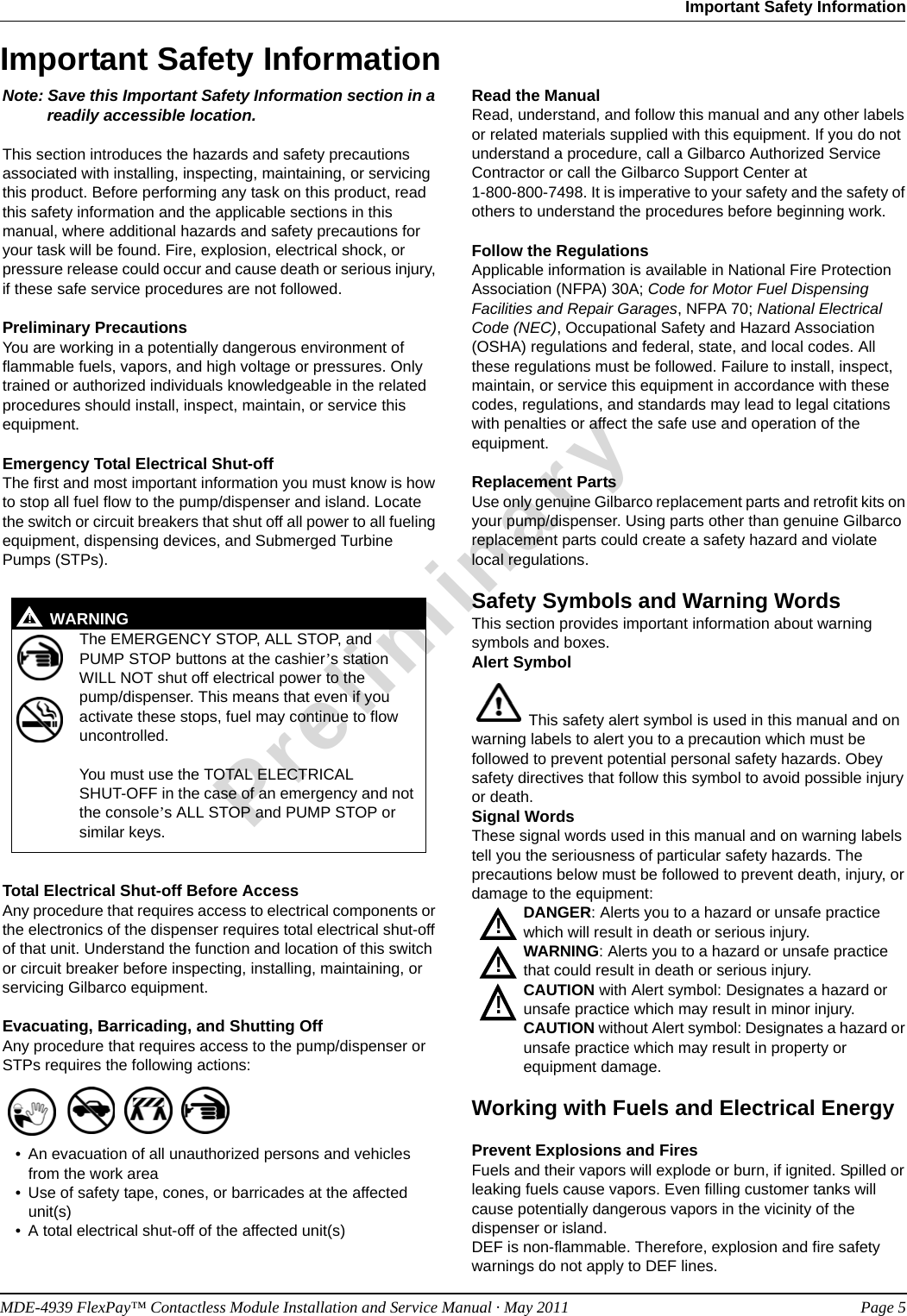 MDE-4939 FlexPay™ Contactless Module Installation and Service Manual · May 2011 Page 5Important Safety InformationPreliminaryImportant Safety InformationNote: Save this Important Safety Information section in a readily accessible location.This section introduces the hazards and safety precautions associated with installing, inspecting, maintaining, or servicing this product. Before performing any task on this product, read this safety information and the applicable sections in this manual, where additional hazards and safety precautions for your task will be found. Fire, explosion, electrical shock, or pressure release could occur and cause death or serious injury, if these safe service procedures are not followed. Preliminary PrecautionsYou are working in a potentially dangerous environment of flammable fuels, vapors, and high voltage or pressures. Only trained or authorized individuals knowledgeable in the related procedures should install, inspect, maintain, or service this equipment.Emergency Total Electrical Shut-offThe first and most important information you must know is how to stop all fuel flow to the pump/dispenser and island. Locate the switch or circuit breakers that shut off all power to all fueling equipment, dispensing devices, and Submerged Turbine Pumps (STPs).  Total Electrical Shut-off Before AccessAny procedure that requires access to electrical components or the electronics of the dispenser requires total electrical shut-off of that unit. Understand the function and location of this switch or circuit breaker before inspecting, installing, maintaining, or servicing Gilbarco equipment.Evacuating, Barricading, and Shutting OffAny procedure that requires access to the pump/dispenser or STPs requires the following actions:• An evacuation of all unauthorized persons and vehicles from the work area• Use of safety tape, cones, or barricades at the affected unit(s)• A total electrical shut-off of the affected unit(s)Read the ManualRead, understand, and follow this manual and any other labels or related materials supplied with this equipment. If you do not understand a procedure, call a Gilbarco Authorized Service Contractor or call the Gilbarco Support Center at  1-800-800-7498. It is imperative to your safety and the safety of others to understand the procedures before beginning work.Follow the RegulationsApplicable information is available in National Fire Protection Association (NFPA) 30A; Code for Motor Fuel Dispensing Facilities and Repair Garages, NFPA 70; National Electrical Code (NEC), Occupational Safety and Hazard Association (OSHA) regulations and federal, state, and local codes. All these regulations must be followed. Failure to install, inspect, maintain, or service this equipment in accordance with these codes, regulations, and standards may lead to legal citations with penalties or affect the safe use and operation of the equipment.Replacement PartsUse only genuine Gilbarco replacement parts and retrofit kits on your pump/dispenser. Using parts other than genuine Gilbarco replacement parts could create a safety hazard and violate local regulations.Safety Symbols and Warning WordsThis section provides important information about warning symbols and boxes.Alert Symbol  This safety alert symbol is used in this manual and on warning labels to alert you to a precaution which must be followed to prevent potential personal safety hazards. Obey safety directives that follow this symbol to avoid possible injury or death.Signal WordsThese signal words used in this manual and on warning labels tell you the seriousness of particular safety hazards. The precautions below must be followed to prevent death, injury, or damage to the equipment:DANGER: Alerts you to a hazard or unsafe practice which will result in death or serious injury.WARNING: Alerts you to a hazard or unsafe practice that could result in death or serious injury. CAUTION with Alert symbol: Designates a hazard or unsafe practice which may result in minor injury.CAUTION without Alert symbol: Designates a hazard or unsafe practice which may result in property or equipment damage.Working with Fuels and Electrical EnergyPrevent Explosions and FiresFuels and their vapors will explode or burn, if ignited. Spilled or leaking fuels cause vapors. Even filling customer tanks will cause potentially dangerous vapors in the vicinity of the dispenser or island.DEF is non-flammable. Therefore, explosion and fire safety warnings do not apply to DEF lines.The EMERGENCY STOP, ALL STOP, and PUMP STOP buttons at the cashier’s station WILL NOT shut off electrical power to the  pump/dispenser. This means that even if you activate these stops, fuel may continue to flow uncontrolled. You must use the TOTAL ELECTRICAL  SHUT-OFF in the case of an emergency and not the console’s ALL STOP and PUMP STOP or similar keys.!WARNING!!!!