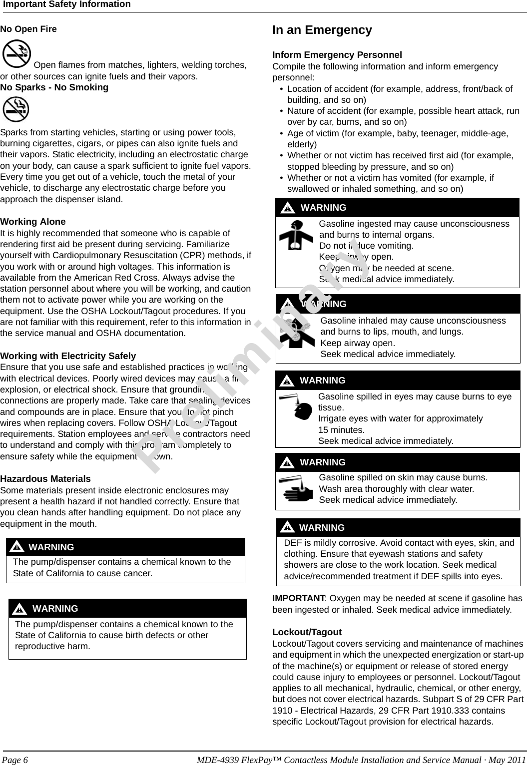 No Open Fire Open flames from matches, lighters, welding torches, or other sources can ignite fuels and their vapors.No Sparks - No Smoking Sparks from starting vehicles, starting or using power tools, burning cigarettes, cigars, or pipes can also ignite fuels and their vapors. Static electricity, including an electrostatic charge on your body, can cause a spark sufficient to ignite fuel vapors. Every time you get out of a vehicle, touch the metal of your vehicle, to discharge any electrostatic charge before you approach the dispenser island.Working AloneIt is highly recommended that someone who is capable of rendering first aid be present during servicing. Familiarize yourself with Cardiopulmonary Resuscitation (CPR) methods, if you work with or around high voltages. This information is available from the American Red Cross. Always advise the station personnel about where you will be working, and caution them not to activate power while you are working on the equipment. Use the OSHA Lockout/Tagout procedures. If you are not familiar with this requirement, refer to this information in the service manual and OSHA documentation.Working with Electricity SafelyEnsure that you use safe and established practices in working with electrical devices. Poorly wired devices may cause a fire, explosion, or electrical shock. Ensure that grounding connections are properly made. Take care that sealing devices and compounds are in place. Ensure that you do not pinch wires when replacing covers. Follow OSHA Lockout/Tagout requirements. Station employees and service contractors need to understand and comply with this program completely to ensure safety while the equipment is down.Hazardous MaterialsSome materials present inside electronic enclosures may present a health hazard if not handled correctly. Ensure that you clean hands after handling equipment. Do not place any equipment in the mouth. The pump/dispenser contains a chemical known to the State of California to cause cancer.WARNING! The pump/dispenser contains a chemical known to the State of California to cause birth defects or other reproductive harm.WARNING!In an EmergencyInform Emergency PersonnelCompile the following information and inform emergency personnel:• Location of accident (for example, address, front/back of building, and so on)• Nature of accident (for example, possible heart attack, run over by car, burns, and so on)• Age of victim (for example, baby, teenager, middle-age, elderly)• Whether or not victim has received first aid (for example, stopped bleeding by pressure, and so on)• Whether or not a victim has vomited (for example, if swallowed or inhaled something, and so on)Gasoline ingested may cause unconsciousness and burns to internal organs.Do not induce vomiting.Keep airway open. Oxygen may be needed at scene.Seek medical advice immediately.WARNING!Gasoline inhaled may cause unconsciousness and burns to lips, mouth, and lungs.Keep airway open.Seek medical advice immediately.WARNING!Gasoline spilled in eyes may cause burns to eye tissue.Irrigate eyes with water for approximately  15 minutes.Seek medical advice immediately.WARNING!Gasoline spilled on skin may cause burns.Wash area thoroughly with clear water.Seek medical advice immediately.WARNING!DEF is mildly corrosive. Avoid contact with eyes, skin, and clothing. Ensure that eyewash stations and safety showers are close to the work location. Seek medical advice/recommended treatment if DEF spills into eyes.WARNING!IMPORTANT: Oxygen may be needed at scene if gasoline has been ingested or inhaled. Seek medical advice immediately.Lockout/TagoutLockout/Tagout covers servicing and maintenance of machines and equipment in which the unexpected energization or start-up of the machine(s) or equipment or release of stored energy could cause injury to employees or personnel. Lockout/Tagout applies to all mechanical, hydraulic, chemical, or other energy, but does not cover electrical hazards. Subpart S of 29 CFR Part 1910 - Electrical Hazards, 29 CFR Part 1910.333 contains specific Lockout/Tagout provision for electrical hazards.Important Safety InformationPreliminaryPage 6            MDE-4939 FlexPay™ Contactless Module Installation and Service Manual · May 2011
