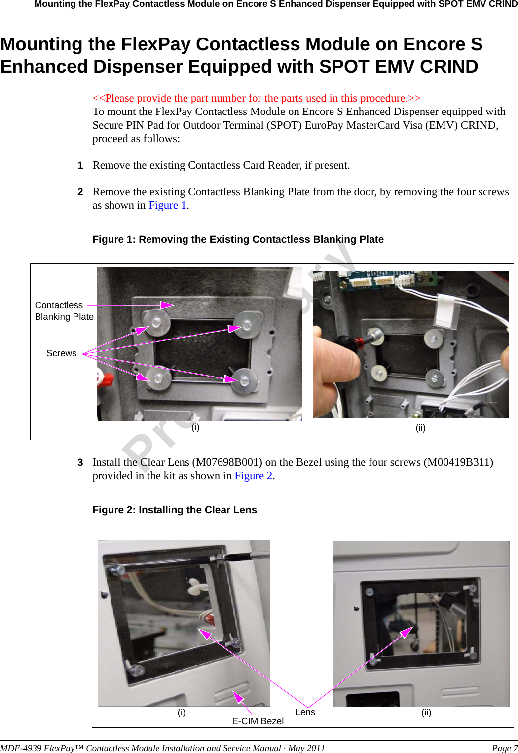 MDE-4939 FlexPay™ Contactless Module Installation and Service Manual · May 2011 Page 7Mounting the FlexPay Contactless Module on Encore S Enhanced Dispenser Equipped with SPOT EMV CRINDPreliminaryMounting the FlexPay Contactless Module on Encore S Enhanced Dispenser Equipped with SPOT EMV CRIND&lt;&lt;Please provide the part number for the parts used in this procedure.&gt;&gt; To mount the FlexPay Contactless Module on Encore S Enhanced Dispenser equipped with Secure PIN Pad for Outdoor Terminal (SPOT) EuroPay MasterCard Visa (EMV) CRIND, proceed as follows:1Remove the existing Contactless Card Reader, if present.2Remove the existing Contactless Blanking Plate from the door, by removing the four screws  as shown in Figure 1.Figure 1: Removing the Existing Contactless Blanking PlateContactless Blanking PlateScrews(i) (ii)3Install the Clear Lens (M07698B001) on the Bezel using the four screws (M00419B311) provided in the kit as shown in Figure 2.Figure 2: Installing the Clear LensLensE-CIM Bezel(i) (ii)