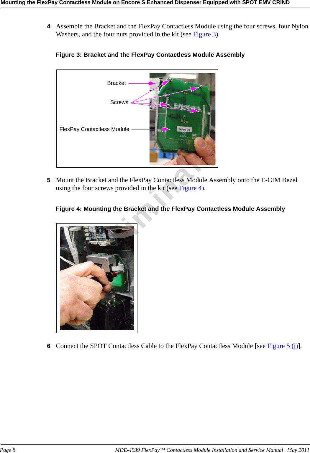 Mounting the FlexPay Contactless Module on Encore S Enhanced Dispenser Equipped with SPOT EMV CRINDPreliminaryPage 8            MDE-4939 FlexPay™ Contactless Module Installation and Service Manual · May 20114Assemble the Bracket and the FlexPay Contactless Module using the four screws, four Nylon Washers, and the four nuts provided in the kit (see Figure 3).Figure 3: Bracket and the FlexPay Contactless Module AssemblyBracketScrewsFlexPay Contactless Module5Mount the Bracket and the FlexPay Contactless Module Assembly onto the E-CIM Bezel using the four screws provided in the kit (see Figure 4).Figure 4: Mounting the Bracket and the FlexPay Contactless Module Assembly6Connect the SPOT Contactless Cable to the FlexPay Contactless Module [see Figure 5 (i)].