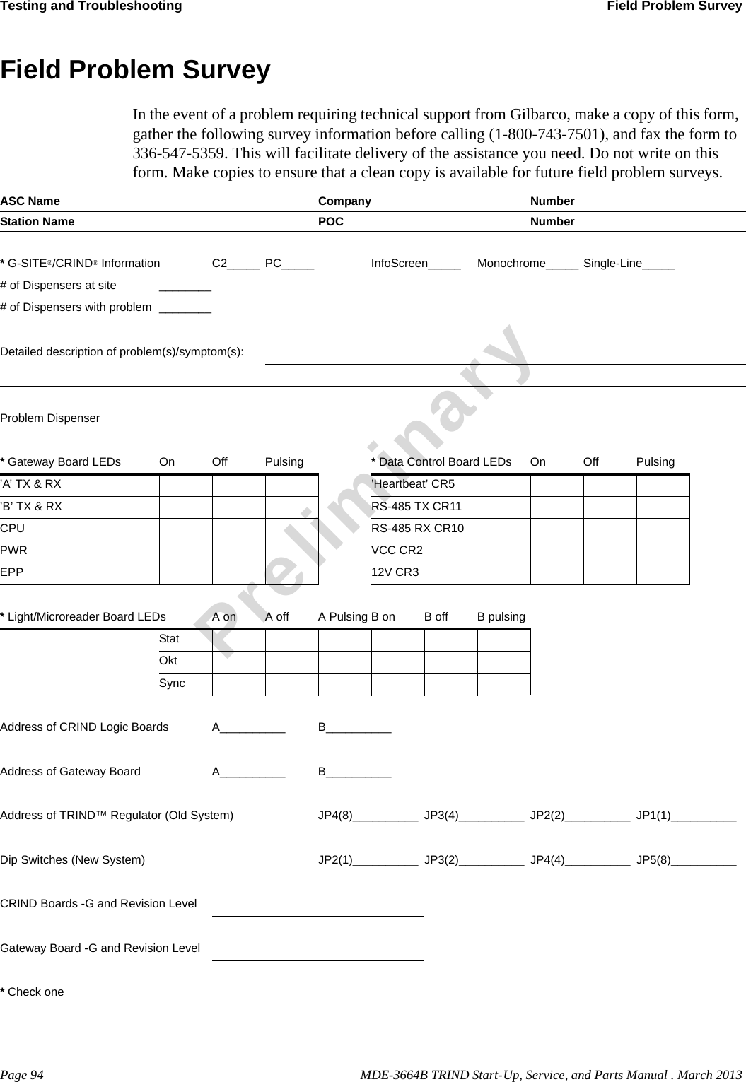 Testing and Troubleshooting Field Problem SurveyPage 94                                                                                                  MDE-3664B TRIND Start-Up, Service, and Parts Manual . March 2013PreliminaryField Problem SurveyIn the event of a problem requiring technical support from Gilbarco, make a copy of this form, gather the following survey information before calling (1-800-743-7501), and fax the form to 336-547-5359. This will facilitate delivery of the assistance you need. Do not write on this form. Make copies to ensure that a clean copy is available for future field problem surveys.ASC Name Company NumberStation Name  POC Number* G-SITE®/CRIND® Information C2_____ PC_____ InfoScreen_____ Monochrome_____ Single-Line_____# of Dispensers at site ________# of Dispensers with problem ________Detailed description of problem(s)/symptom(s):Problem Dispenser* Gateway Board LEDs On Off  Pulsing * Data Control Board LEDs On Off Pulsing’A’ TX &amp; RX ’Heartbeat’ CR5’B’ TX &amp; RX RS-485 TX CR11CPU RS-485 RX CR10PWR VCC CR2EPP 12V CR3* Light/Microreader Board LEDs A on A off A Pulsing B on B off B pulsingStatOktSyncAddress of CRIND Logic Boards A__________ B__________Address of Gateway Board A__________ B__________Address of TRIND™ Regulator (Old System) JP4(8)__________ JP3(4)__________ JP2(2)__________ JP1(1)__________Dip Switches (New System) JP2(1)__________ JP3(2)__________ JP4(4)__________ JP5(8)__________CRIND Boards -G and Revision LevelGateway Board -G and Revision Level* Check one