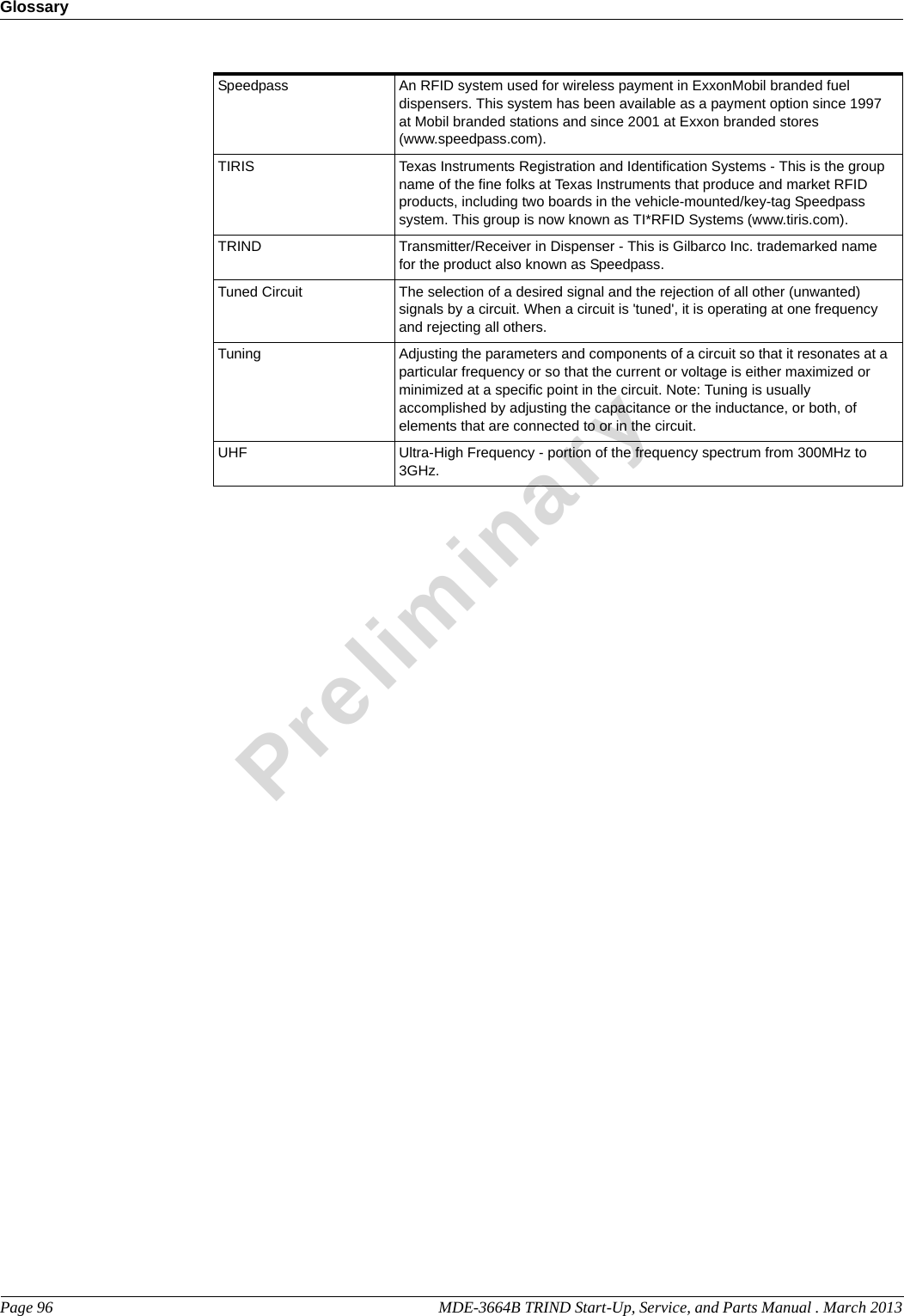 GlossaryPage 96                                                                                                   MDE-3664B TRIND Start-Up, Service, and Parts Manual . March 2013PreliminarySpeedpass An RFID system used for wireless payment in ExxonMobil branded fuel dispensers. This system has been available as a payment option since 1997 at Mobil branded stations and since 2001 at Exxon branded stores (www.speedpass.com).TIRIS Texas Instruments Registration and Identification Systems - This is the group name of the fine folks at Texas Instruments that produce and market RFID products, including two boards in the vehicle-mounted/key-tag Speedpass system. This group is now known as TI*RFID Systems (www.tiris.com).TRIND Transmitter/Receiver in Dispenser - This is Gilbarco Inc. trademarked name for the product also known as Speedpass.Tuned Circuit The selection of a desired signal and the rejection of all other (unwanted) signals by a circuit. When a circuit is &apos;tuned&apos;, it is operating at one frequency and rejecting all others.Tuning Adjusting the parameters and components of a circuit so that it resonates at a particular frequency or so that the current or voltage is either maximized or minimized at a specific point in the circuit. Note: Tuning is usually accomplished by adjusting the capacitance or the inductance, or both, of elements that are connected to or in the circuit.UHF Ultra-High Frequency - portion of the frequency spectrum from 300MHz to 3GHz.