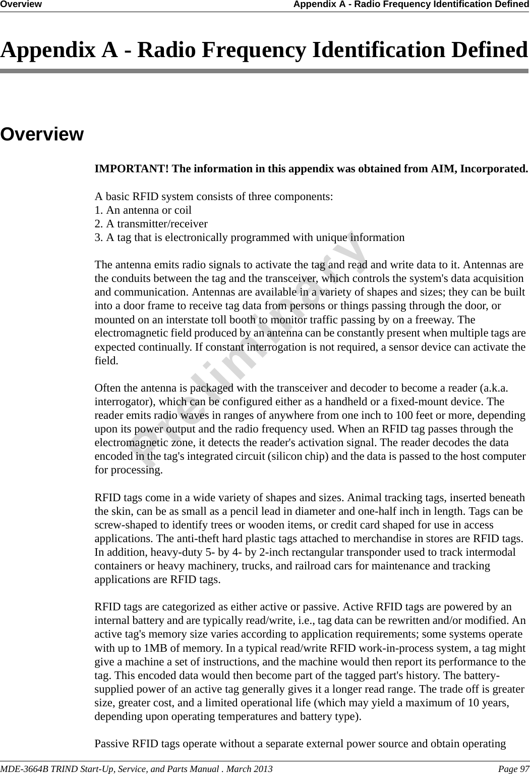 MDE-3664B TRIND Start-Up, Service, and Parts Manual . March 2013 Page 97Overview Appendix A - Radio Frequency Identification DefinedPreliminaryAppendix A - Radio Frequency Identification DefinedOverviewIMPORTANT! The information in this appendix was obtained from AIM, Incorporated.A basic RFID system consists of three components: 1. An antenna or coil2. A transmitter/receiver 3. A tag that is electronically programmed with unique informationThe antenna emits radio signals to activate the tag and read and write data to it. Antennas are the conduits between the tag and the transceiver, which controls the system&apos;s data acquisition and communication. Antennas are available in a variety of shapes and sizes; they can be built into a door frame to receive tag data from persons or things passing through the door, or mounted on an interstate toll booth to monitor traffic passing by on a freeway. The electromagnetic field produced by an antenna can be constantly present when multiple tags are expected continually. If constant interrogation is not required, a sensor device can activate the field. Often the antenna is packaged with the transceiver and decoder to become a reader (a.k.a. interrogator), which can be configured either as a handheld or a fixed-mount device. The reader emits radio waves in ranges of anywhere from one inch to 100 feet or more, depending upon its power output and the radio frequency used. When an RFID tag passes through the electromagnetic zone, it detects the reader&apos;s activation signal. The reader decodes the data encoded in the tag&apos;s integrated circuit (silicon chip) and the data is passed to the host computer for processing.RFID tags come in a wide variety of shapes and sizes. Animal tracking tags, inserted beneath the skin, can be as small as a pencil lead in diameter and one-half inch in length. Tags can be screw-shaped to identify trees or wooden items, or credit card shaped for use in access applications. The anti-theft hard plastic tags attached to merchandise in stores are RFID tags. In addition, heavy-duty 5- by 4- by 2-inch rectangular transponder used to track intermodal containers or heavy machinery, trucks, and railroad cars for maintenance and tracking applications are RFID tags.RFID tags are categorized as either active or passive. Active RFID tags are powered by an internal battery and are typically read/write, i.e., tag data can be rewritten and/or modified. An active tag&apos;s memory size varies according to application requirements; some systems operate with up to 1MB of memory. In a typical read/write RFID work-in-process system, a tag might give a machine a set of instructions, and the machine would then report its performance to the tag. This encoded data would then become part of the tagged part&apos;s history. The battery-supplied power of an active tag generally gives it a longer read range. The trade off is greater size, greater cost, and a limited operational life (which may yield a maximum of 10 years, depending upon operating temperatures and battery type).Passive RFID tags operate without a separate external power source and obtain operating 