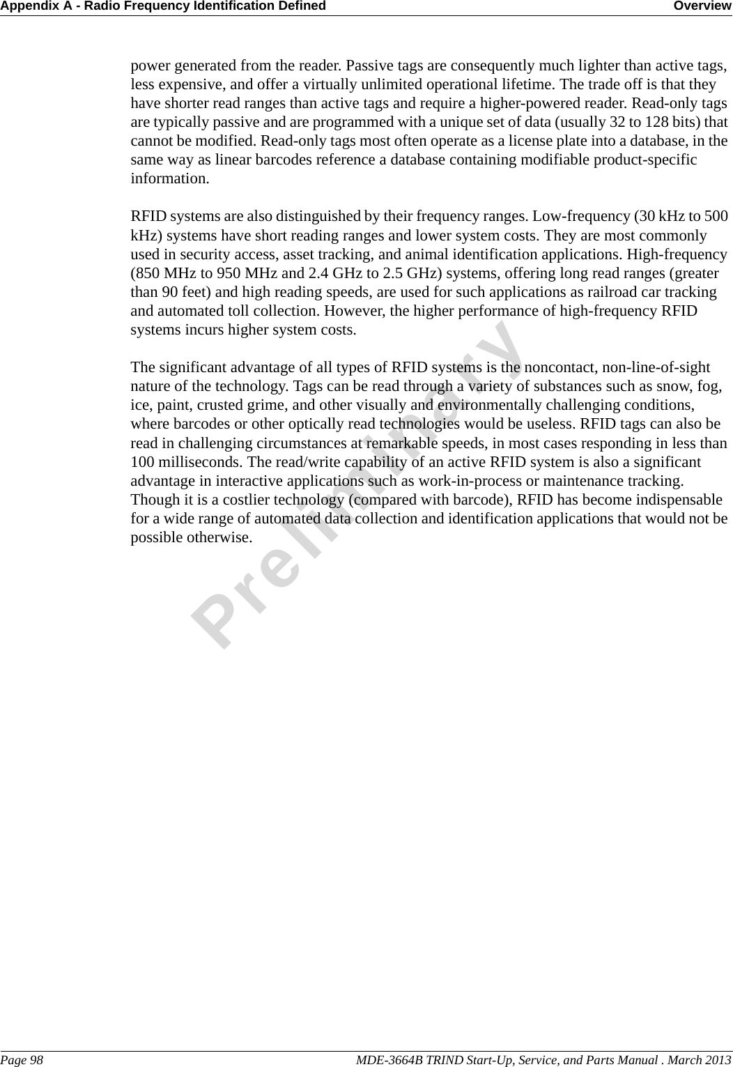 Appendix A - Radio Frequency Identification Defined OverviewPage 98                                                                                                     MDE-3664B TRIND Start-Up, Service, and Parts Manual . March 2013Preliminarypower generated from the reader. Passive tags are consequently much lighter than active tags, less expensive, and offer a virtually unlimited operational lifetime. The trade off is that they have shorter read ranges than active tags and require a higher-powered reader. Read-only tags are typically passive and are programmed with a unique set of data (usually 32 to 128 bits) that cannot be modified. Read-only tags most often operate as a license plate into a database, in the same way as linear barcodes reference a database containing modifiable product-specific information.RFID systems are also distinguished by their frequency ranges. Low-frequency (30 kHz to 500 kHz) systems have short reading ranges and lower system costs. They are most commonly used in security access, asset tracking, and animal identification applications. High-frequency (850 MHz to 950 MHz and 2.4 GHz to 2.5 GHz) systems, offering long read ranges (greater than 90 feet) and high reading speeds, are used for such applications as railroad car tracking and automated toll collection. However, the higher performance of high-frequency RFID systems incurs higher system costs.The significant advantage of all types of RFID systems is the noncontact, non-line-of-sight nature of the technology. Tags can be read through a variety of substances such as snow, fog, ice, paint, crusted grime, and other visually and environmentally challenging conditions, where barcodes or other optically read technologies would be useless. RFID tags can also be read in challenging circumstances at remarkable speeds, in most cases responding in less than 100 milliseconds. The read/write capability of an active RFID system is also a significant advantage in interactive applications such as work-in-process or maintenance tracking. Though it is a costlier technology (compared with barcode), RFID has become indispensable for a wide range of automated data collection and identification applications that would not be possible otherwise.