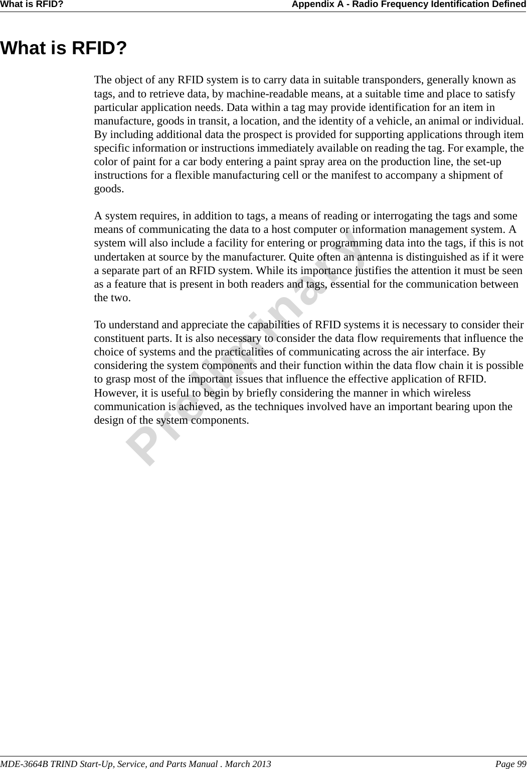 MDE-3664B TRIND Start-Up, Service, and Parts Manual . March 2013 Page 99What is RFID? Appendix A - Radio Frequency Identification DefinedPreliminaryWhat is RFID?The object of any RFID system is to carry data in suitable transponders, generally known as tags, and to retrieve data, by machine-readable means, at a suitable time and place to satisfy particular application needs. Data within a tag may provide identification for an item in manufacture, goods in transit, a location, and the identity of a vehicle, an animal or individual. By including additional data the prospect is provided for supporting applications through item specific information or instructions immediately available on reading the tag. For example, the color of paint for a car body entering a paint spray area on the production line, the set-up instructions for a flexible manufacturing cell or the manifest to accompany a shipment of goods.A system requires, in addition to tags, a means of reading or interrogating the tags and some means of communicating the data to a host computer or information management system. A system will also include a facility for entering or programming data into the tags, if this is not undertaken at source by the manufacturer. Quite often an antenna is distinguished as if it were a separate part of an RFID system. While its importance justifies the attention it must be seen as a feature that is present in both readers and tags, essential for the communication between the two.To understand and appreciate the capabilities of RFID systems it is necessary to consider their constituent parts. It is also necessary to consider the data flow requirements that influence the choice of systems and the practicalities of communicating across the air interface. By considering the system components and their function within the data flow chain it is possible to grasp most of the important issues that influence the effective application of RFID. However, it is useful to begin by briefly considering the manner in which wireless communication is achieved, as the techniques involved have an important bearing upon the design of the system components.