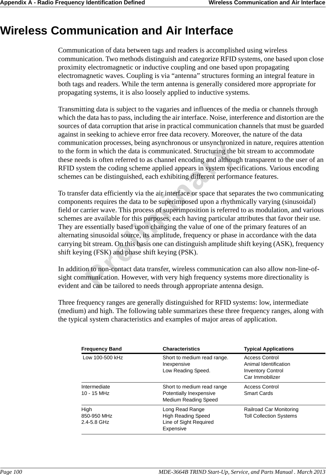 Appendix A - Radio Frequency Identification Defined Wireless Communication and Air InterfacePage 100                                                                                                     MDE-3664B TRIND Start-Up, Service, and Parts Manual . March 2013PreliminaryWireless Communication and Air InterfaceCommunication of data between tags and readers is accomplished using wireless communication. Two methods distinguish and categorize RFID systems, one based upon close proximity electromagnetic or inductive coupling and one based upon propagating electromagnetic waves. Coupling is via “antenna” structures forming an integral feature in both tags and readers. While the term antenna is generally considered more appropriate for propagating systems, it is also loosely applied to inductive systems.Transmitting data is subject to the vagaries and influences of the media or channels through which the data has to pass, including the air interface. Noise, interference and distortion are the sources of data corruption that arise in practical communication channels that must be guarded against in seeking to achieve error free data recovery. Moreover, the nature of the data communication processes, being asynchronous or unsynchronized in nature, requires attention to the form in which the data is communicated. Structuring the bit stream to accommodate these needs is often referred to as channel encoding and although transparent to the user of an RFID system the coding scheme applied appears in system specifications. Various encoding schemes can be distinguished, each exhibiting different performance features.To transfer data efficiently via the air interface or space that separates the two communicating components requires the data to be superimposed upon a rhythmically varying (sinusoidal) field or carrier wave. This process of superimposition is referred to as modulation, and various schemes are available for this purposes, each having particular attributes that favor their use. They are essentially based upon changing the value of one of the primary features of an alternating sinusoidal source, its amplitude, frequency or phase in accordance with the data carrying bit stream. On this basis one can distinguish amplitude shift keying (ASK), frequency shift keying (FSK) and phase shift keying (PSK).In addition to non-contact data transfer, wireless communication can also allow non-line-of-sight communication. However, with very high frequency systems more directionality is evident and can be tailored to needs through appropriate antenna design. Three frequency ranges are generally distinguished for RFID systems: low, intermediate (medium) and high. The following table summarizes these three frequency ranges, along with the typical system characteristics and examples of major areas of application.Frequency Band Characteristics Typical Applications Low 100-500 kHz Short to medium read range.InexpensiveLow Reading Speed.Access ControlAnimal IdentificationInventory ControlCar ImmobilizerIntermediate10 - 15 MHzShort to medium read rangePotentially InexpensiveMedium Reading SpeedAccess ControlSmart CardsHigh850-950 MHz2.4-5.8 GHzLong Read RangeHigh Reading SpeedLine of Sight RequiredExpensiveRailroad Car MonitoringToll Collection Systems