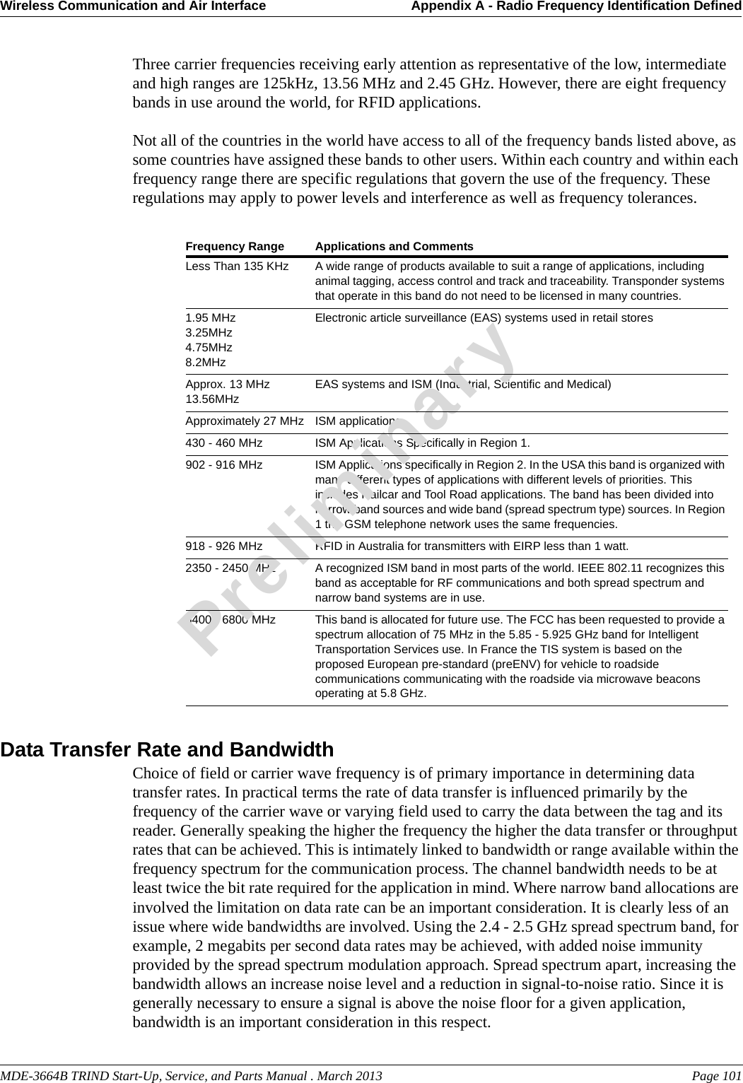 Frequency Range Applications and CommentsLess Than 135 KHz A wide range of products available to suit a range of applications, including animal tagging, access control and track and traceability. Transponder systems that operate in this band do not need to be licensed in many countries.1.95 MHz3.25MHz4.75MHz8.2MHzElectronic article surveillance (EAS) systems used in retail storesApprox. 13 MHz13.56MHzEAS systems and ISM (Industrial, Scientific and Medical)Approximately 27 MHz ISM applications430 - 460 MHz ISM Applications Specifically in Region 1.902 - 916 MHz ISM Applications specifically in Region 2. In the USA this band is organized with many different types of applications with different levels of priorities. This includes Railcar and Tool Road applications. The band has been divided into narrow band sources and wide band (spread spectrum type) sources. In Region 1 the GSM telephone network uses the same frequencies.918 - 926 MHz RFID in Australia for transmitters with EIRP less than 1 watt.2350 - 2450 MHz A recognized ISM band in most parts of the world. IEEE 802.11 recognizes this band as acceptable for RF communications and both spread spectrum and narrow band systems are in use.5400 - 6800 MHz This band is allocated for future use. The FCC has been requested to provide a spectrum allocation of 75 MHz in the 5.85 - 5.925 GHz band for Intelligent Transportation Services use. In France the TIS system is based on the proposed European pre-standard (preENV) for vehicle to roadside communications communicating with the roadside via microwave beacons operating at 5.8 GHz.MDE-3664B TRIND Start-Up, Service, and Parts Manual . March 2013 Page 101Wireless Communication and Air Interface Appendix A - Radio Frequency Identification DefinedPreliminaryThree carrier frequencies receiving early attention as representative of the low, intermediate and high ranges are 125kHz, 13.56 MHz and 2.45 GHz. However, there are eight frequency bands in use around the world, for RFID applications. Not all of the countries in the world have access to all of the frequency bands listed above, as some countries have assigned these bands to other users. Within each country and within each frequency range there are specific regulations that govern the use of the frequency. These regulations may apply to power levels and interference as well as frequency tolerances.Data Transfer Rate and BandwidthChoice of field or carrier wave frequency is of primary importance in determining data transfer rates. In practical terms the rate of data transfer is influenced primarily by the frequency of the carrier wave or varying field used to carry the data between the tag and its reader. Generally speaking the higher the frequency the higher the data transfer or throughput rates that can be achieved. This is intimately linked to bandwidth or range available within the frequency spectrum for the communication process. The channel bandwidth needs to be at least twice the bit rate required for the application in mind. Where narrow band allocations are involved the limitation on data rate can be an important consideration. It is clearly less of an issue where wide bandwidths are involved. Using the 2.4 - 2.5 GHz spread spectrum band, for example, 2 megabits per second data rates may be achieved, with added noise immunity provided by the spread spectrum modulation approach. Spread spectrum apart, increasing the bandwidth allows an increase noise level and a reduction in signal-to-noise ratio. Since it is generally necessary to ensure a signal is above the noise floor for a given application, bandwidth is an important consideration in this respect.