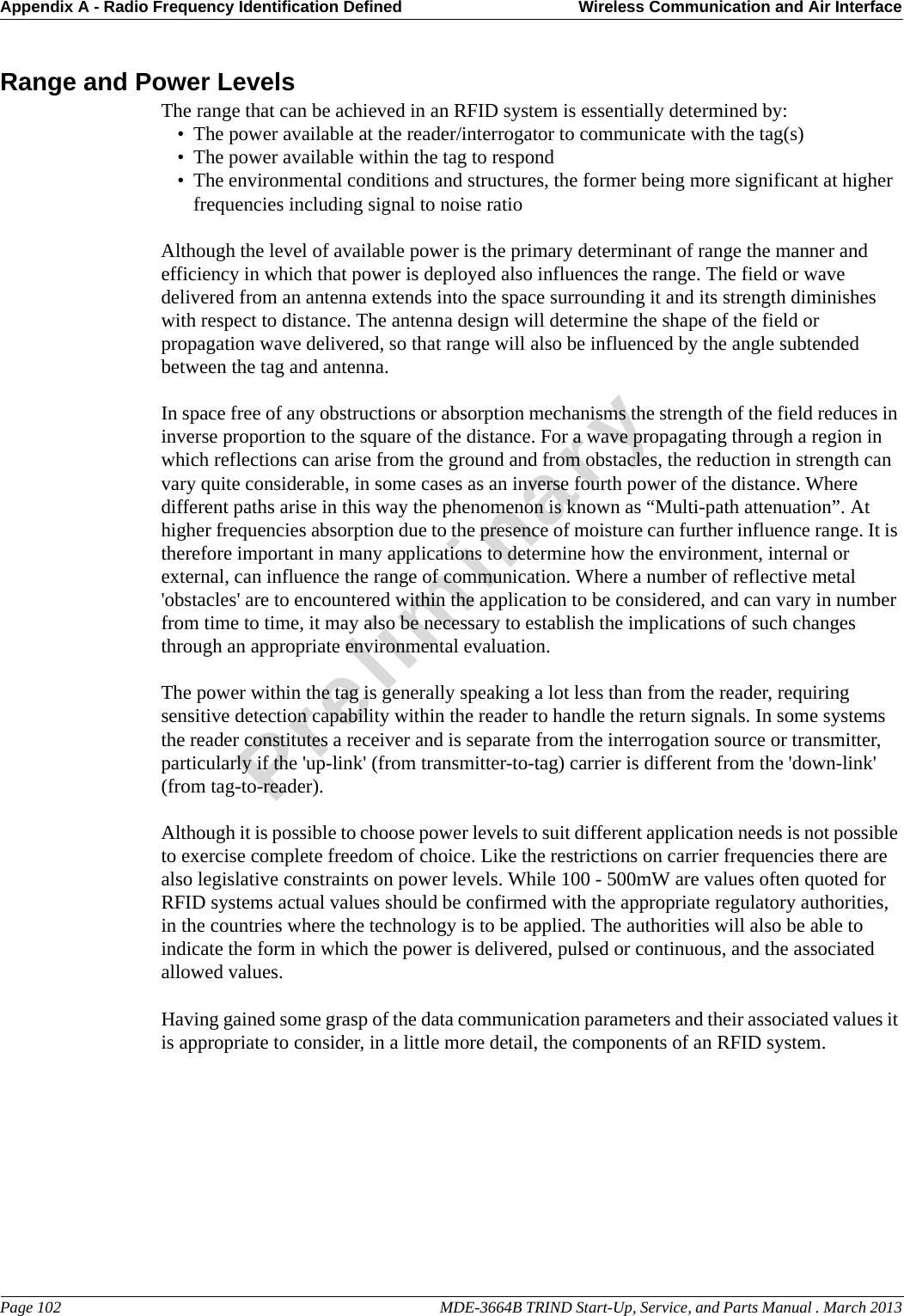 Appendix A - Radio Frequency Identification Defined Wireless Communication and Air InterfacePage 102                                                                                                     MDE-3664B TRIND Start-Up, Service, and Parts Manual . March 2013PreliminaryRange and Power LevelsThe range that can be achieved in an RFID system is essentially determined by: • The power available at the reader/interrogator to communicate with the tag(s) •The power available within the tag to respond • The environmental conditions and structures, the former being more significant at higher frequencies including signal to noise ratio Although the level of available power is the primary determinant of range the manner and efficiency in which that power is deployed also influences the range. The field or wave delivered from an antenna extends into the space surrounding it and its strength diminishes with respect to distance. The antenna design will determine the shape of the field or propagation wave delivered, so that range will also be influenced by the angle subtended between the tag and antenna.In space free of any obstructions or absorption mechanisms the strength of the field reduces in inverse proportion to the square of the distance. For a wave propagating through a region in which reflections can arise from the ground and from obstacles, the reduction in strength can vary quite considerable, in some cases as an inverse fourth power of the distance. Where different paths arise in this way the phenomenon is known as “Multi-path attenuation”. At higher frequencies absorption due to the presence of moisture can further influence range. It is therefore important in many applications to determine how the environment, internal or external, can influence the range of communication. Where a number of reflective metal &apos;obstacles&apos; are to encountered within the application to be considered, and can vary in number from time to time, it may also be necessary to establish the implications of such changes through an appropriate environmental evaluation. The power within the tag is generally speaking a lot less than from the reader, requiring sensitive detection capability within the reader to handle the return signals. In some systems the reader constitutes a receiver and is separate from the interrogation source or transmitter, particularly if the &apos;up-link&apos; (from transmitter-to-tag) carrier is different from the &apos;down-link&apos; (from tag-to-reader).Although it is possible to choose power levels to suit different application needs is not possible to exercise complete freedom of choice. Like the restrictions on carrier frequencies there are also legislative constraints on power levels. While 100 - 500mW are values often quoted for RFID systems actual values should be confirmed with the appropriate regulatory authorities, in the countries where the technology is to be applied. The authorities will also be able to indicate the form in which the power is delivered, pulsed or continuous, and the associated allowed values.Having gained some grasp of the data communication parameters and their associated values it is appropriate to consider, in a little more detail, the components of an RFID system.