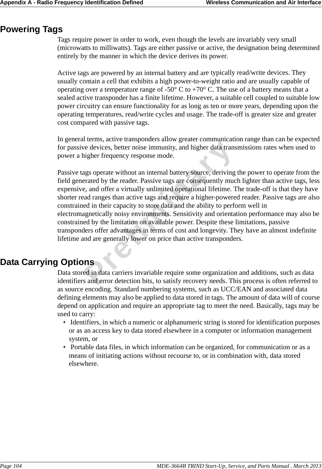 Appendix A - Radio Frequency Identification Defined Wireless Communication and Air InterfacePage 104                                                                                                     MDE-3664B TRIND Start-Up, Service, and Parts Manual . March 2013PreliminaryPowering TagsTags require power in order to work, even though the levels are invariably very small (microwatts to milliwatts). Tags are either passive or active, the designation being determined entirely by the manner in which the device derives its power. Active tags are powered by an internal battery and are typically read/write devices. They usually contain a cell that exhibits a high power-to-weight ratio and are usually capable of operating over a temperature range of -50° C to +70° C. The use of a battery means that a sealed active transponder has a finite lifetime. However, a suitable cell coupled to suitable low power circuitry can ensure functionality for as long as ten or more years, depending upon the operating temperatures, read/write cycles and usage. The trade-off is greater size and greater cost compared with passive tags.In general terms, active transponders allow greater communication range than can be expected for passive devices, better noise immunity, and higher data transmissions rates when used to power a higher frequency response mode.Passive tags operate without an internal battery source, deriving the power to operate from the field generated by the reader. Passive tags are consequently much lighter than active tags, less expensive, and offer a virtually unlimited operational lifetime. The trade-off is that they have shorter read ranges than active tags and require a higher-powered reader. Passive tags are also constrained in their capacity to store data and the ability to perform well in electromagnetically noisy environments. Sensitivity and orientation performance may also be constrained by the limitation on available power. Despite these limitations, passive transponders offer advantages in terms of cost and longevity. They have an almost indefinite lifetime and are generally lower on price than active transponders. Data Carrying OptionsData stored in data carriers invariable require some organization and additions, such as data identifiers and error detection bits, to satisfy recovery needs. This process is often referred to as source encoding. Standard numbering systems, such as UCC/EAN and associated data defining elements may also be applied to data stored in tags. The amount of data will of course depend on application and require an appropriate tag to meet the need. Basically, tags may be used to carry: •  Identifiers, in which a numeric or alphanumeric string is stored for identification purposes or as an access key to data stored elsewhere in a computer or information management system, or•  Portable data files, in which information can be organized, for communication or as a means of initiating actions without recourse to, or in combination with, data stored elsewhere. 