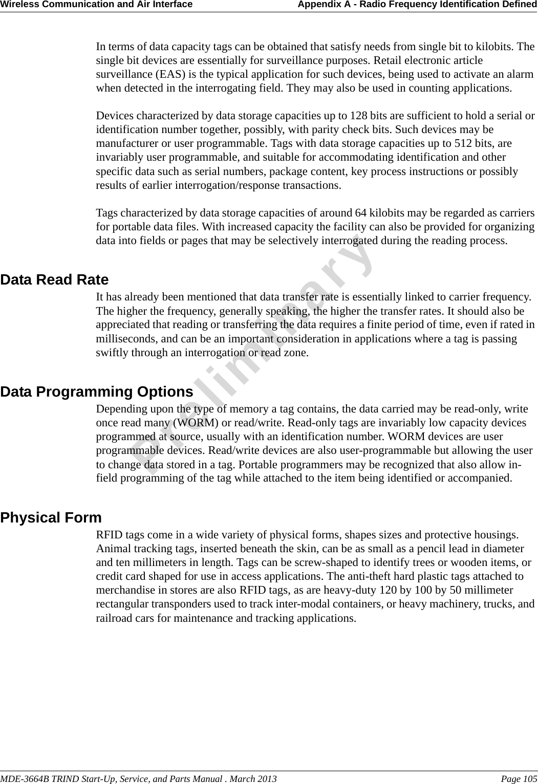 MDE-3664B TRIND Start-Up, Service, and Parts Manual . March 2013 Page 105Wireless Communication and Air Interface Appendix A - Radio Frequency Identification DefinedPreliminaryIn terms of data capacity tags can be obtained that satisfy needs from single bit to kilobits. The single bit devices are essentially for surveillance purposes. Retail electronic article surveillance (EAS) is the typical application for such devices, being used to activate an alarm when detected in the interrogating field. They may also be used in counting applications.Devices characterized by data storage capacities up to 128 bits are sufficient to hold a serial or identification number together, possibly, with parity check bits. Such devices may be manufacturer or user programmable. Tags with data storage capacities up to 512 bits, are invariably user programmable, and suitable for accommodating identification and other specific data such as serial numbers, package content, key process instructions or possibly results of earlier interrogation/response transactions.Tags characterized by data storage capacities of around 64 kilobits may be regarded as carriers for portable data files. With increased capacity the facility can also be provided for organizing data into fields or pages that may be selectively interrogated during the reading process.Data Read RateIt has already been mentioned that data transfer rate is essentially linked to carrier frequency. The higher the frequency, generally speaking, the higher the transfer rates. It should also be appreciated that reading or transferring the data requires a finite period of time, even if rated in milliseconds, and can be an important consideration in applications where a tag is passing swiftly through an interrogation or read zone. Data Programming OptionsDepending upon the type of memory a tag contains, the data carried may be read-only, write once read many (WORM) or read/write. Read-only tags are invariably low capacity devices programmed at source, usually with an identification number. WORM devices are user programmable devices. Read/write devices are also user-programmable but allowing the user to change data stored in a tag. Portable programmers may be recognized that also allow in-field programming of the tag while attached to the item being identified or accompanied.Physical FormRFID tags come in a wide variety of physical forms, shapes sizes and protective housings. Animal tracking tags, inserted beneath the skin, can be as small as a pencil lead in diameter and ten millimeters in length. Tags can be screw-shaped to identify trees or wooden items, or credit card shaped for use in access applications. The anti-theft hard plastic tags attached to merchandise in stores are also RFID tags, as are heavy-duty 120 by 100 by 50 millimeter rectangular transponders used to track inter-modal containers, or heavy machinery, trucks, and railroad cars for maintenance and tracking applications.