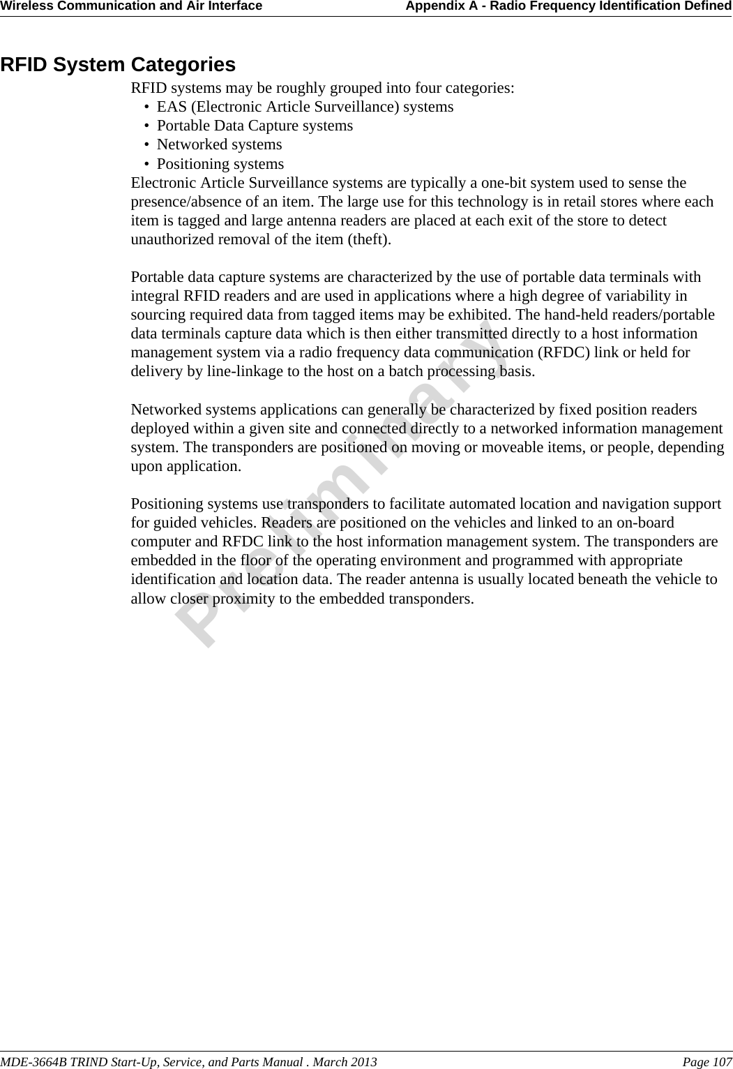 MDE-3664B TRIND Start-Up, Service, and Parts Manual . March 2013 Page 107Wireless Communication and Air Interface Appendix A - Radio Frequency Identification DefinedPreliminaryRFID System CategoriesRFID systems may be roughly grouped into four categories: • EAS (Electronic Article Surveillance) systems • Portable Data Capture systems • Networked systems • Positioning systems Electronic Article Surveillance systems are typically a one-bit system used to sense the presence/absence of an item. The large use for this technology is in retail stores where each item is tagged and large antenna readers are placed at each exit of the store to detect unauthorized removal of the item (theft).Portable data capture systems are characterized by the use of portable data terminals with integral RFID readers and are used in applications where a high degree of variability in sourcing required data from tagged items may be exhibited. The hand-held readers/portable data terminals capture data which is then either transmitted directly to a host information management system via a radio frequency data communication (RFDC) link or held for delivery by line-linkage to the host on a batch processing basis.Networked systems applications can generally be characterized by fixed position readers deployed within a given site and connected directly to a networked information management system. The transponders are positioned on moving or moveable items, or people, depending upon application.Positioning systems use transponders to facilitate automated location and navigation support for guided vehicles. Readers are positioned on the vehicles and linked to an on-board computer and RFDC link to the host information management system. The transponders are embedded in the floor of the operating environment and programmed with appropriate identification and location data. The reader antenna is usually located beneath the vehicle to allow closer proximity to the embedded transponders.