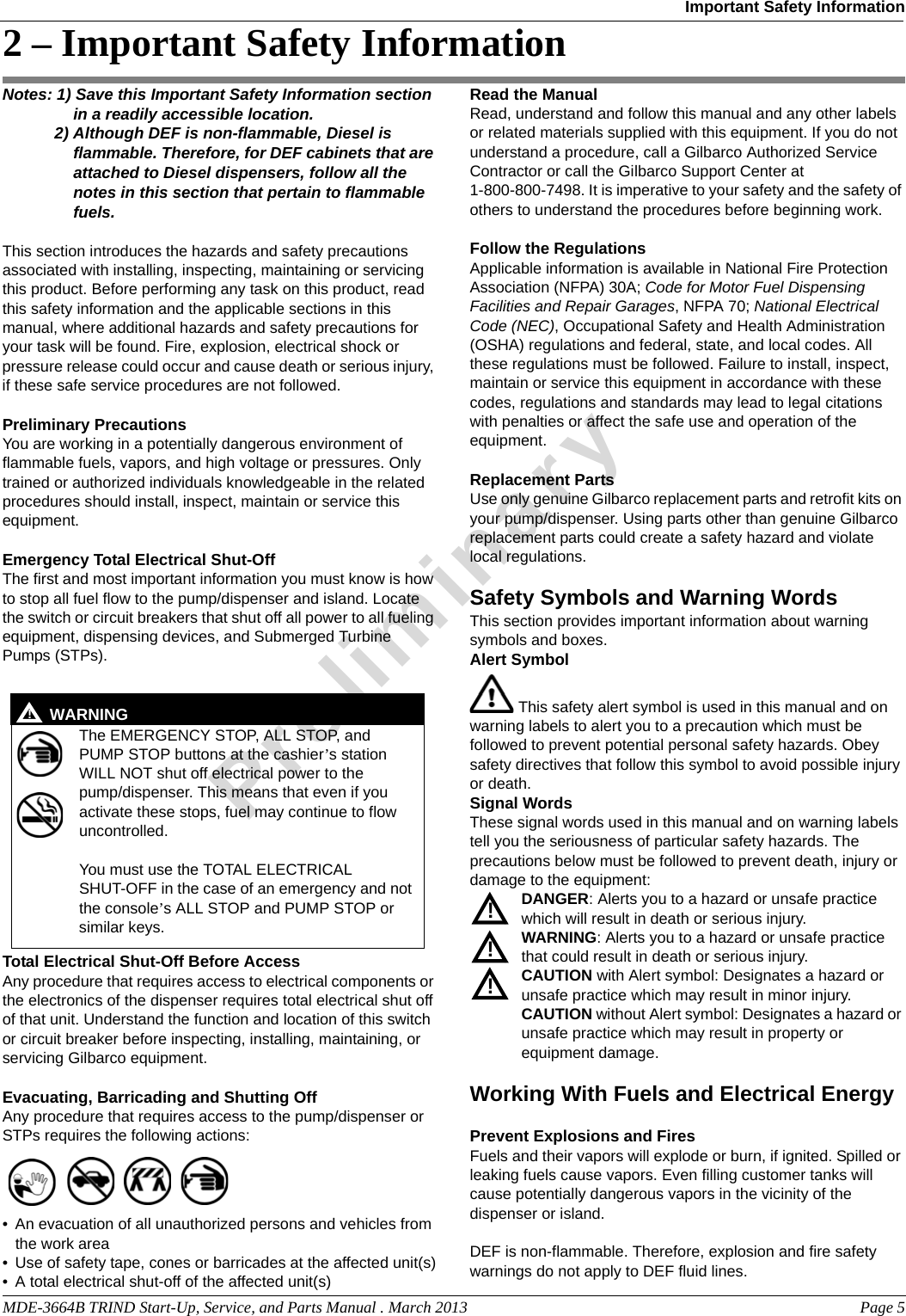 MDE-3664B TRIND Start-Up, Service, and Parts Manual . March 2013 Page 5Important Safety InformationPreliminary2 – Important Safety InformationNotes: 1) Save this Important Safety Information section in a readily accessible location. 2) Although DEF is non-flammable, Diesel is flammable. Therefore, for DEF cabinets that are attached to Diesel dispensers, follow all the notes in this section that pertain to flammable fuels.This section introduces the hazards and safety precautions associated with installing, inspecting, maintaining or servicing this product. Before performing any task on this product, read this safety information and the applicable sections in this manual, where additional hazards and safety precautions for your task will be found. Fire, explosion, electrical shock or pressure release could occur and cause death or serious injury, if these safe service procedures are not followed. Preliminary PrecautionsYou are working in a potentially dangerous environment of flammable fuels, vapors, and high voltage or pressures. Only trained or authorized individuals knowledgeable in the related procedures should install, inspect, maintain or service this equipment.Emergency Total Electrical Shut-OffThe first and most important information you must know is how to stop all fuel flow to the pump/dispenser and island. Locate the switch or circuit breakers that shut off all power to all fueling equipment, dispensing devices, and Submerged Turbine Pumps (STPs).  The EMERGENCY STOP, ALL STOP, and PUMP STOP buttons at the cashier’s station WILL NOT shut off electrical power to the pump/dispenser. This means that even if you activate these stops, fuel may continue to flow uncontrolled. You must use the TOTAL ELECTRICAL SHUT-OFF in the case of an emergency and not the console’s ALL STOP and PUMP STOP or similar keys.!WARNING!Total Electrical Shut-Off Before AccessAny procedure that requires access to electrical components or the electronics of the dispenser requires total electrical shut off of that unit. Understand the function and location of this switch or circuit breaker before inspecting, installing, maintaining, or servicing Gilbarco equipment.Evacuating, Barricading and Shutting OffAny procedure that requires access to the pump/dispenser or STPs requires the following actions:• An evacuation of all unauthorized persons and vehicles from the work area • Use of safety tape, cones or barricades at the affected unit(s)• A total electrical shut-off of the affected unit(s)Read the ManualRead, understand and follow this manual and any other labels or related materials supplied with this equipment. If you do not understand a procedure, call a Gilbarco Authorized Service Contractor or call the Gilbarco Support Center at 1-800-800-7498. It is imperative to your safety and the safety of others to understand the procedures before beginning work.Follow the RegulationsApplicable information is available in National Fire Protection Association (NFPA) 30A; Code for Motor Fuel Dispensing Facilities and Repair Garages, NFPA 70; National Electrical Code (NEC), Occupational Safety and Health Administration (OSHA) regulations and federal, state, and local codes. All these regulations must be followed. Failure to install, inspect, maintain or service this equipment in accordance with these codes, regulations and standards may lead to legal citations with penalties or affect the safe use and operation of the equipment.Replacement PartsUse only genuine Gilbarco replacement parts and retrofit kits on your pump/dispenser. Using parts other than genuine Gilbarco replacement parts could create a safety hazard and violate local regulations.Safety Symbols and Warning WordsThis section provides important information about warning symbols and boxes.Alert Symbol This safety alert symbol is used in this manual and on warning labels to alert you to a precaution which must be followed to prevent potential personal safety hazards. Obey safety directives that follow this symbol to avoid possible injury or death.Signal WordsThese signal words used in this manual and on warning labels tell you the seriousness of particular safety hazards. The precautions below must be followed to prevent death, injury or damage to the equipment:DANGER: Alerts you to a hazard or unsafe practice which will result in death or serious injury.WARNING: Alerts you to a hazard or unsafe practice that could result in death or serious injury. CAUTION with Alert symbol: Designates a hazard or unsafe practice which may result in minor injury.CAUTION without Alert symbol: Designates a hazard or unsafe practice which may result in property or equipment damage.Working With Fuels and Electrical EnergyPrevent Explosions and FiresFuels and their vapors will explode or burn, if ignited. Spilled or leaking fuels cause vapors. Even filling customer tanks will cause potentially dangerous vapors in the vicinity of the dispenser or island.DEF is non-flammable. Therefore, explosion and fire safety warnings do not apply to DEF fluid lines.!!!