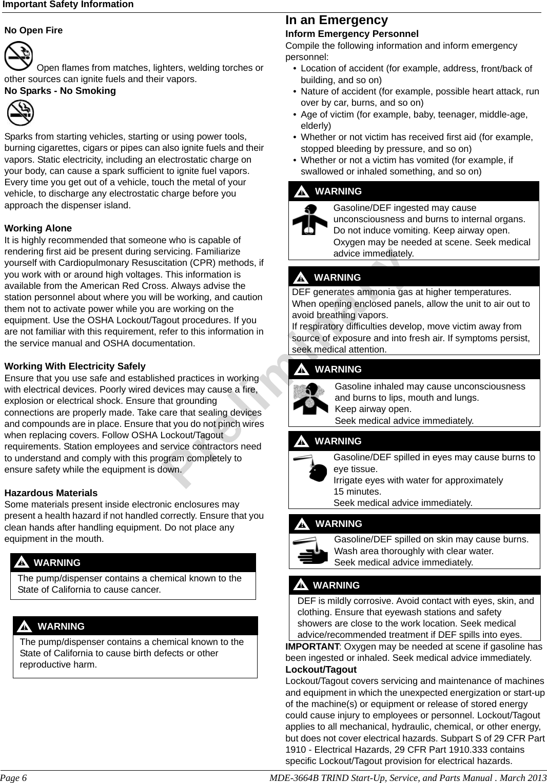 Page 6                                                                                                     MDE-3664B TRIND Start-Up, Service, and Parts Manual . March 2013Important Safety InformationPreliminaryNo Open FireOpen flames from matches, lighters, welding torches or other sources can ignite fuels and their vapors.No Sparks - No Smoking Sparks from starting vehicles, starting or using power tools, burning cigarettes, cigars or pipes can also ignite fuels and their vapors. Static electricity, including an electrostatic charge on your body, can cause a spark sufficient to ignite fuel vapors. Every time you get out of a vehicle, touch the metal of your vehicle, to discharge any electrostatic charge before you approach the dispenser island.Working AloneIt is highly recommended that someone who is capable of rendering first aid be present during servicing. Familiarize yourself with Cardiopulmonary Resuscitation (CPR) methods, if you work with or around high voltages. This information is available from the American Red Cross. Always advise the station personnel about where you will be working, and caution them not to activate power while you are working on the equipment. Use the OSHA Lockout/Tagout procedures. If you are not familiar with this requirement, refer to this information in the service manual and OSHA documentation.Working With Electricity SafelyEnsure that you use safe and established practices in working with electrical devices. Poorly wired devices may cause a fire, explosion or electrical shock. Ensure that grounding connections are properly made. Take care that sealing devices and compounds are in place. Ensure that you do not pinch wires when replacing covers. Follow OSHA Lockout/Tagout requirements. Station employees and service contractors need to understand and comply with this program completely to ensure safety while the equipment is down.Hazardous MaterialsSome materials present inside electronic enclosures may present a health hazard if not handled correctly. Ensure that you clean hands after handling equipment. Do not place any equipment in the mouth. The pump/dispenser contains a chemical known to the State of California to cause cancer.WARNING! The pump/dispenser contains a chemical known to the State of California to cause birth defects or other reproductive harm.WARNING!In an EmergencyInform Emergency PersonnelCompile the following information and inform emergency personnel:• Location of accident (for example, address, front/back of building, and so on)• Nature of accident (for example, possible heart attack, run over by car, burns, and so on)• Age of victim (for example, baby, teenager, middle-age, elderly)• Whether or not victim has received first aid (for example, stopped bleeding by pressure, and so on)• Whether or not a victim has vomited (for example, if swallowed or inhaled something, and so on)Gasoline/DEF ingested may cause unconsciousness and burns to internal organs. Do not induce vomiting. Keep airway open. Oxygen may be needed at scene. Seek medical advice immediately.DEF generates ammonia gas at higher temperatures. When opening enclosed panels, allow the unit to air out to avoid breathing vapors.If respiratory difficulties develop, move victim away from source of exposure and into fresh air. If symptoms persist, seek medical attention.WARNING!WARNING!Gasoline inhaled may cause unconsciousness and burns to lips, mouth and lungs.Keep airway open.Seek medical advice immediately.WARNING!Gasoline/DEF spilled in eyes may cause burns to eye tissue.Irrigate eyes with water for approximately 15 minutes.Seek medical advice immediately.WARNING!Gasoline/DEF spilled on skin may cause burns.Wash area thoroughly with clear water.Seek medical advice immediately.WARNING!DEF is mildly corrosive. Avoid contact with eyes, skin, and clothing. Ensure that eyewash stations and safety showers are close to the work location. Seek medical advice/recommended treatment if DEF spills into eyes.WARNING!IMPORTANT: Oxygen may be needed at scene if gasoline has been ingested or inhaled. Seek medical advice immediately.Lockout/TagoutLockout/Tagout covers servicing and maintenance of machines and equipment in which the unexpected energization or start-up of the machine(s) or equipment or release of stored energy could cause injury to employees or personnel. Lockout/Tagout applies to all mechanical, hydraulic, chemical, or other energy, but does not cover electrical hazards. Subpart S of 29 CFR Part 1910 - Electrical Hazards, 29 CFR Part 1910.333 containsspecific Lockout/Tagout provision for electrical hazards.