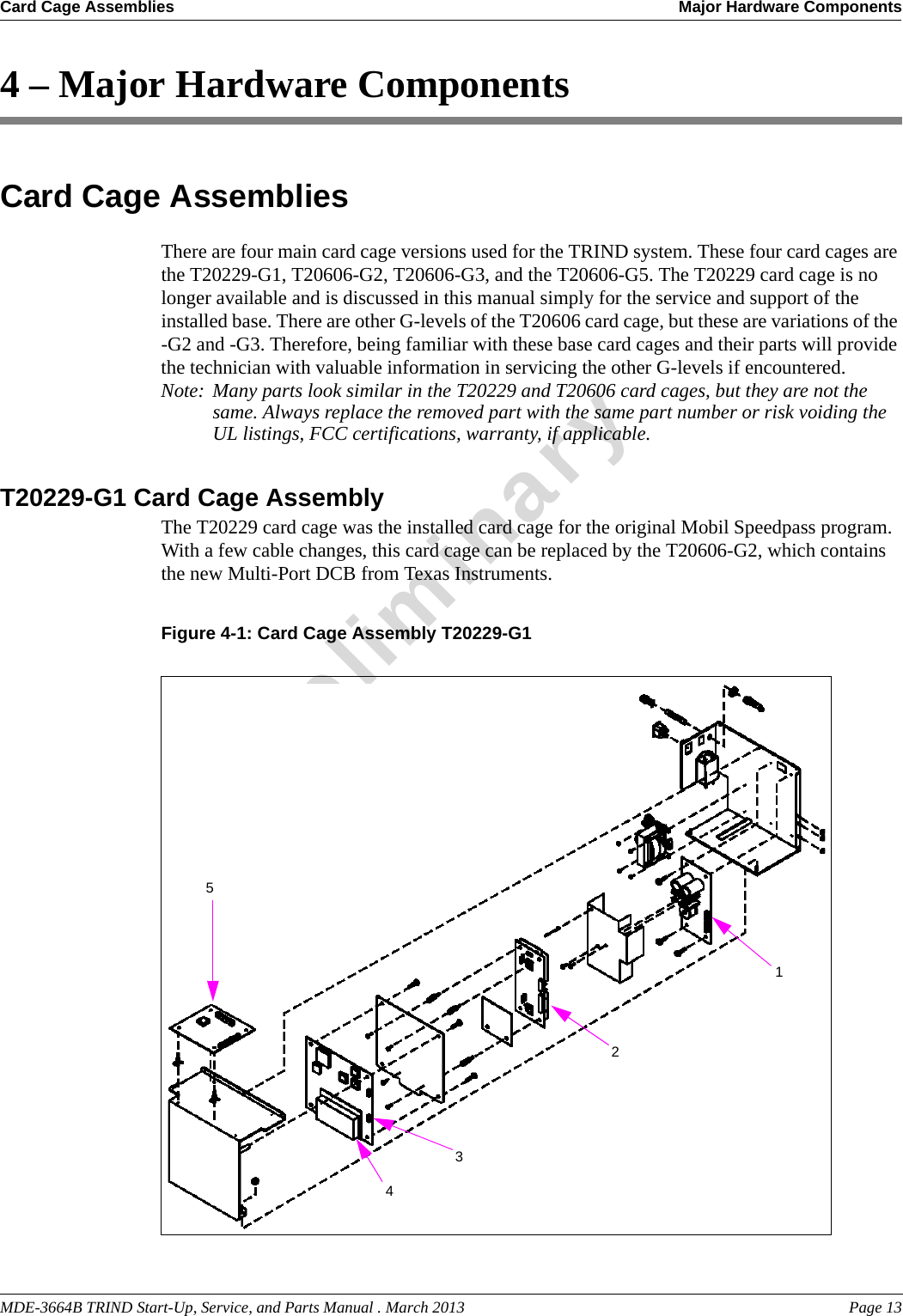MDE-3664B TRIND Start-Up, Service, and Parts Manual . March 2013 Page 13Card Cage Assemblies Major Hardware ComponentsPreliminary4 – Major Hardware ComponentsCard Cage AssembliesThere are four main card cage versions used for the TRIND system. These four card cages are the T20229-G1, T20606-G2, T20606-G3, and the T20606-G5. The T20229 card cage is no longer available and is discussed in this manual simply for the service and support of the installed base. There are other G-levels of the T20606 card cage, but these are variations of the -G2 and -G3. Therefore, being familiar with these base card cages and their parts will provide the technician with valuable information in servicing the other G-levels if encountered. Note: Many parts look similar in the T20229 and T20606 card cages, but they are not the same. Always replace the removed part with the same part number or risk voiding the UL listings, FCC certifications, warranty, if applicable.T20229-G1 Card Cage AssemblyThe T20229 card cage was the installed card cage for the original Mobil Speedpass program. With a few cable changes, this card cage can be replaced by the T20606-G2, which contains the new Multi-Port DCB from Texas Instruments.Figure 4-1: Card Cage Assembly T20229-G112354