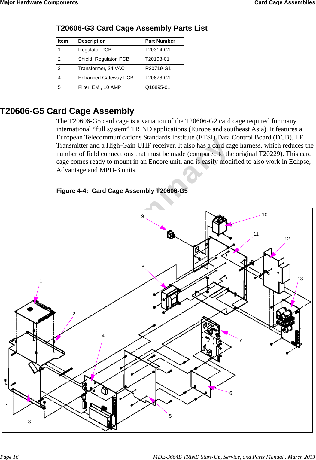 Major Hardware Components Card Cage AssembliesPage 16                                                                                                  MDE-3664B TRIND Start-Up, Service, and Parts Manual . March 2013PreliminaryT20606-G3 Card Cage Assembly Parts List Item Description Part Number1Regulator PCB T20314-G12Shield, Regulator, PCB T20198-013Transformer, 24 VAC R20719-G14Enhanced Gateway PCB T20678-G15Filter, EMI, 10 AMP Q10895-01T20606-G5 Card Cage AssemblyThe T20606-G5 card cage is a variation of the T20606-G2 card cage required for many international “full system” TRIND applications (Europe and southeast Asia). It features a European Telecommunications Standards Institute (ETSI) Data Control Board (DCB), LF Transmitter and a High-Gain UHF receiver. It also has a card cage harness, which reduces the number of field connections that must be made (compared to the original T20229). This card cage comes ready to mount in an Encore unit, and is easily modified to also work in Eclipse, Advantage and MPD-3 units.Figure 4-4:  Card Cage Assembly T20606-G518910117654321213