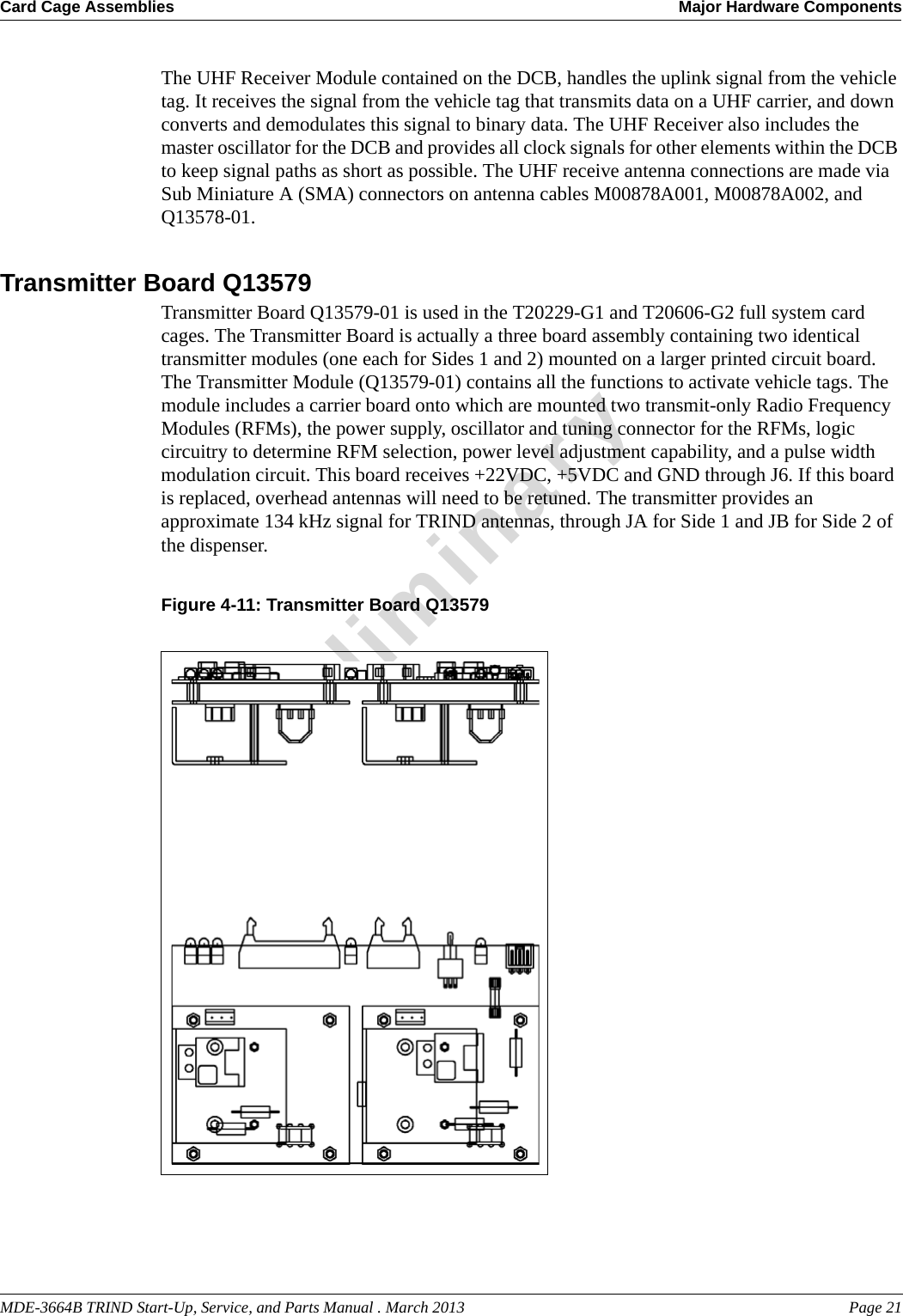 MDE-3664B TRIND Start-Up, Service, and Parts Manual . March 2013 Page 21Card Cage Assemblies Major Hardware ComponentsPreliminaryThe UHF Receiver Module contained on the DCB, handles the uplink signal from the vehicle tag. It receives the signal from the vehicle tag that transmits data on a UHF carrier, and down converts and demodulates this signal to binary data. The UHF Receiver also includes the master oscillator for the DCB and provides all clock signals for other elements within the DCB to keep signal paths as short as possible. The UHF receive antenna connections are made via Sub Miniature A (SMA) connectors on antenna cables M00878A001, M00878A002, and Q13578-01.Transmitter Board Q13579Transmitter Board Q13579-01 is used in the T20229-G1 and T20606-G2 full system card cages. The Transmitter Board is actually a three board assembly containing two identical transmitter modules (one each for Sides 1 and 2) mounted on a larger printed circuit board. The Transmitter Module (Q13579-01) contains all the functions to activate vehicle tags. The module includes a carrier board onto which are mounted two transmit-only Radio Frequency Modules (RFMs), the power supply, oscillator and tuning connector for the RFMs, logic circuitry to determine RFM selection, power level adjustment capability, and a pulse width modulation circuit. This board receives +22VDC, +5VDC and GND through J6. If this board is replaced, overhead antennas will need to be retuned. The transmitter provides an approximate 134 kHz signal for TRIND antennas, through JA for Side 1 and JB for Side 2 of the dispenser.Figure 4-11: Transmitter Board Q13579