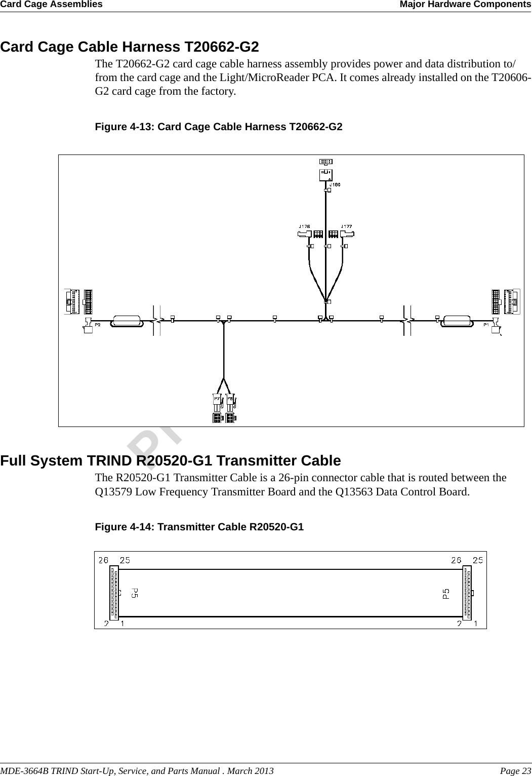 MDE-3664B TRIND Start-Up, Service, and Parts Manual . March 2013 Page 23Card Cage Assemblies Major Hardware ComponentsPreliminaryCard Cage Cable Harness T20662-G2The T20662-G2 card cage cable harness assembly provides power and data distribution to/from the card cage and the Light/MicroReader PCA. It comes already installed on the T20606-G2 card cage from the factory.Figure 4-13: Card Cage Cable Harness T20662-G2Full System TRIND R20520-G1 Transmitter CableThe R20520-G1 Transmitter Cable is a 26-pin connector cable that is routed between the Q13579 Low Frequency Transmitter Board and the Q13563 Data Control Board.Figure 4-14: Transmitter Cable R20520-G1