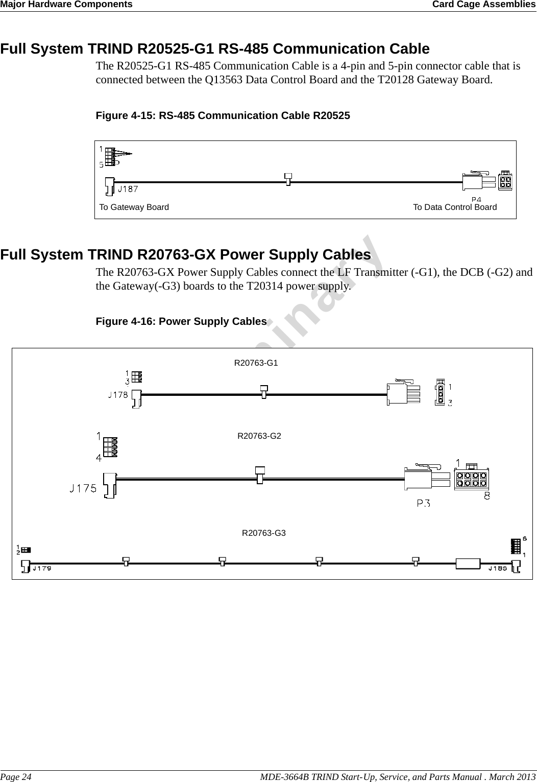 Major Hardware Components Card Cage AssembliesPage 24                                                                                                  MDE-3664B TRIND Start-Up, Service, and Parts Manual . March 2013PreliminaryFull System TRIND R20525-G1 RS-485 Communication CableThe R20525-G1 RS-485 Communication Cable is a 4-pin and 5-pin connector cable that is connected between the Q13563 Data Control Board and the T20128 Gateway Board.Figure 4-15: RS-485 Communication Cable R20525To Gateway Board To Data Control BoardFull System TRIND R20763-GX Power Supply CablesThe R20763-GX Power Supply Cables connect the LF Transmitter (-G1), the DCB (-G2) and the Gateway(-G3) boards to the T20314 power supply.Figure 4-16: Power Supply CablesR20763-G1R20763-G2R20763-G3