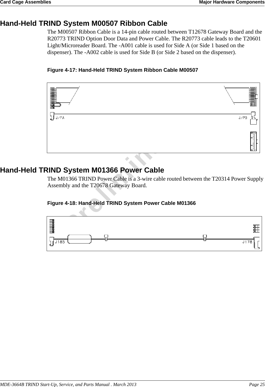 MDE-3664B TRIND Start-Up, Service, and Parts Manual . March 2013 Page 25Card Cage Assemblies Major Hardware ComponentsPreliminaryHand-Held TRIND System M00507 Ribbon CableThe M00507 Ribbon Cable is a 14-pin cable routed between T12678 Gateway Board and the R20773 TRIND Option Door Data and Power Cable. The R20773 cable leads to the T20601 Light/Microreader Board. The -A001 cable is used for Side A (or Side 1 based on the dispenser). The -A002 cable is used for Side B (or Side 2 based on the dispenser).Figure 4-17: Hand-Held TRIND System Ribbon Cable M00507Hand-Held TRIND System M01366 Power CableThe M01366 TRIND Power Cable is a 3-wire cable routed between the T20314 Power Supply Assembly and the T20678 Gateway Board.Figure 4-18: Hand-Held TRIND System Power Cable M01366