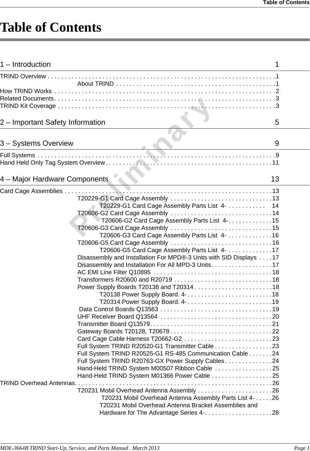 MDE-3664B TRIND Start-Up, Service, and Parts Manual . March 2013  Page 1Table of Contents PreliminaryTable of Contents1 – Introduction   1TRIND Overview . . . . . . . . . . . . . . . . . . . . . . . . . . . . . . . . . . . . . . . . . . . . . . . . . . . . . . . . . . . . . . . . . . .1About TRIND . . . . . . . . . . . . . . . . . . . . . . . . . . . . . . . . . . . . . . . . . . . . . . .1How TRIND Works  . . . . . . . . . . . . . . . . . . . . . . . . . . . . . . . . . . . . . . . . . . . . . . . . . . . . . . . . . . . . . . . . .2Related Documents. . . . . . . . . . . . . . . . . . . . . . . . . . . . . . . . . . . . . . . . . . . . . . . . . . . . . . . . . . . . . . . . .3TRIND Kit Coverage . . . . . . . . . . . . . . . . . . . . . . . . . . . . . . . . . . . . . . . . . . . . . . . . . . . . . . . . . . . . . . . .32 – Important Safety Information   53 – Systems Overview   9Full Systems . . . . . . . . . . . . . . . . . . . . . . . . . . . . . . . . . . . . . . . . . . . . . . . . . . . . . . . . . . . . . . . . . . . . . .9Hand Held Only Tag System Overview . . . . . . . . . . . . . . . . . . . . . . . . . . . . . . . . . . . . . . . . . . . . . . . . .114 – Major Hardware Components   13Card Cage Assemblies . . . . . . . . . . . . . . . . . . . . . . . . . . . . . . . . . . . . . . . . . . . . . . . . . . . . . . . . . . . . .13T20229-G1 Card Cage Assembly  . . . . . . . . . . . . . . . . . . . . . . . . . . . . . .13T20229-G1 Card Cage Assembly Parts List  4- . . . . . . . . . . .    14T20606-G2 Card Cage Assembly  . . . . . . . . . . . . . . . . . . . . . . . . . . . . . .14 T20606-G2 Card Cage Assembly Parts List  4-. . . . . . . . . . . . .15T20606-G3 Card Cage Assembly  . . . . . . . . . . . . . . . . . . . . . . . . . . . . . .15T20606-G3 Card Cage Assembly Parts List  4- . . . . . . . . . . . . .16T20606-G5 Card Cage Assembly  . . . . . . . . . . . . . . . . . . . . . . . . . . . . . .16T20606-G5 Card Cage Assembly Parts List  4- . . . . . . . . . . . . .17Disassembly and Installation For MPD®-3 Units with SID Displays  . . . .17Disassembly and Installation For All MPD-3 Units. . . . . . . . . . . . . . . . . .17AC EMI Line Filter Q10895  . . . . . . . . . . . . . . . . . . . . . . . . . . . . . . . . . . .18Transformers R20600 and R20719 . . . . . . . . . . . . . . . . . . . . . . . . . . . . .18Power Supply Boards T20138 and T20314 . . . . . . . . . . . . . . . . . . . . . . .18T20138 Power Supply Board. 4- . . . . . . . . . . . . . . . . . . . . . . . . .18T20314 Power Supply Board. 4- . . . . . . . . . . . . . . . . . . . . . . . . .19 Data Control Boards Q13563 . . . . . . . . . . . . . . . . . . . . . . . . . . . . . . . . .19UHF Receiver Board Q13564  . . . . . . . . . . . . . . . . . . . . . . . . . . . . . . . . .20Transmitter Board Q13579. . . . . . . . . . . . . . . . . . . . . . . . . . . . . . . . . . . .21Gateway Boards T20128, T20678 . . . . . . . . . . . . . . . . . . . . . . . . . . . . . .22Card Cage Cable Harness T20662-G2 . . . . . . . . . . . . . . . . . . . . . . . . . .23Full System TRIND R20520-G1 Transmitter Cable . . . . . . . . . . . . . . . . .23Full System TRIND R20525-G1 RS-485 Communication Cable . . . . . . .24Full System TRIND R20763-GX Power Supply Cables . . . . . . . . . . . . . .24Hand-Held TRIND System M00507 Ribbon Cable  . . . . . . . . . . . . . . . . .25Hand-Held TRIND System M01366 Power Cable . . . . . . . . . . . . . . . . . .25TRIND Overhead Antennas. . . . . . . . . . . . . . . . . . . . . . . . . . . . . . . . . . . . . . . . . . . . . . . . . . . . . . . . . .26T20231 Mobil Overhead Antenna Assembly . . . . . . . . . . . . . . . . . . . . . .26 T20231 Mobil Overhead Antenna Assembly Parts List 4- . . . . .26T20231 Mobil Overhead Antenna Bracket Assemblies and Hardware for The Advantage Series 4-. . . . . . . . . . . . . . . . . . . .28