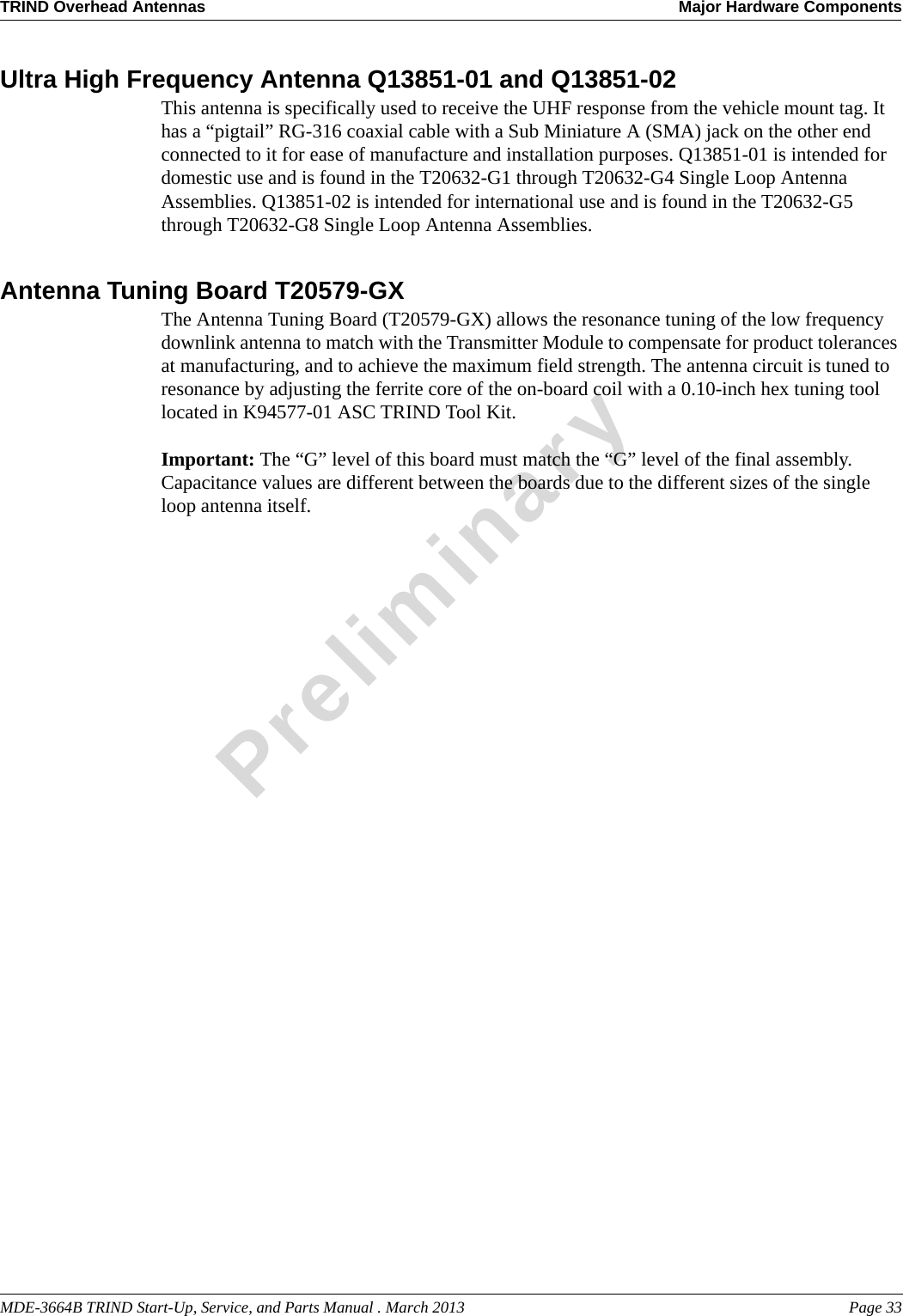 MDE-3664B TRIND Start-Up, Service, and Parts Manual . March 2013 Page 33TRIND Overhead Antennas Major Hardware ComponentsPreliminaryUltra High Frequency Antenna Q13851-01 and Q13851-02This antenna is specifically used to receive the UHF response from the vehicle mount tag. It has a “pigtail” RG-316 coaxial cable with a Sub Miniature A (SMA) jack on the other end connected to it for ease of manufacture and installation purposes. Q13851-01 is intended for domestic use and is found in the T20632-G1 through T20632-G4 Single Loop Antenna Assemblies. Q13851-02 is intended for international use and is found in the T20632-G5 through T20632-G8 Single Loop Antenna Assemblies.Antenna Tuning Board T20579-GXThe Antenna Tuning Board (T20579-GX) allows the resonance tuning of the low frequency downlink antenna to match with the Transmitter Module to compensate for product tolerances at manufacturing, and to achieve the maximum field strength. The antenna circuit is tuned to resonance by adjusting the ferrite core of the on-board coil with a 0.10-inch hex tuning tool located in K94577-01 ASC TRIND Tool Kit. Important: The “G” level of this board must match the “G” level of the final assembly. Capacitance values are different between the boards due to the different sizes of the single loop antenna itself. 