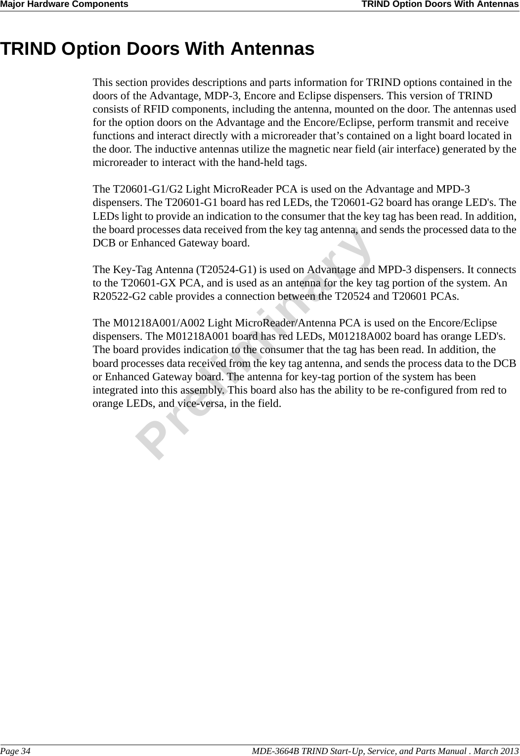 Major Hardware Components TRIND Option Doors With AntennasPage 34                                                                                                  MDE-3664B TRIND Start-Up, Service, and Parts Manual . March 2013PreliminaryTRIND Option Doors With AntennasThis section provides descriptions and parts information for TRIND options contained in the doors of the Advantage, MDP-3, Encore and Eclipse dispensers. This version of TRIND consists of RFID components, including the antenna, mounted on the door. The antennas used for the option doors on the Advantage and the Encore/Eclipse, perform transmit and receive functions and interact directly with a microreader that’s contained on a light board located in the door. The inductive antennas utilize the magnetic near field (air interface) generated by the microreader to interact with the hand-held tags.The T20601-G1/G2 Light MicroReader PCA is used on the Advantage and MPD-3 dispensers. The T20601-G1 board has red LEDs, the T20601-G2 board has orange LED&apos;s. The LEDs light to provide an indication to the consumer that the key tag has been read. In addition, the board processes data received from the key tag antenna, and sends the processed data to the DCB or Enhanced Gateway board. The Key-Tag Antenna (T20524-G1) is used on Advantage and MPD-3 dispensers. It connects to the T20601-GX PCA, and is used as an antenna for the key tag portion of the system. An R20522-G2 cable provides a connection between the T20524 and T20601 PCAs.The M01218A001/A002 Light MicroReader/Antenna PCA is used on the Encore/Eclipse dispensers. The M01218A001 board has red LEDs, M01218A002 board has orange LED&apos;s. The board provides indication to the consumer that the tag has been read. In addition, the board processes data received from the key tag antenna, and sends the process data to the DCB or Enhanced Gateway board. The antenna for key-tag portion of the system has been integrated into this assembly. This board also has the ability to be re-configured from red to orange LEDs, and vice-versa, in the field.