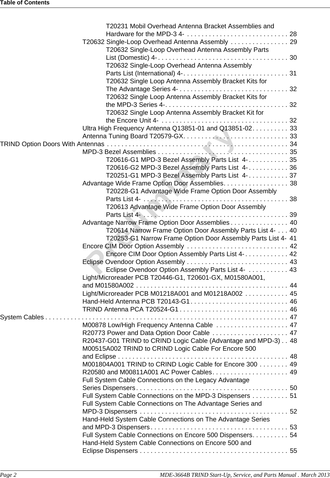 Table of ContentsPage 2  MDE-3664B TRIND Start-Up, Service, and Parts Manual . March 2013PreliminaryT20231 Mobil Overhead Antenna Bracket Assemblies and Hardware for the MPD-3 4-  . . . . . . . . . . . . . . . . . . . . . . . . . . . . 28T20632 Single-Loop Overhead Antenna Assembly . . . . . . . . . . . . . . . . 29T20632 Single-Loop Overhead Antenna Assembly Parts List (Domestic) 4- . . . . . . . . . . . . . . . . . . . . . . . . . . . . . . . . . . . . 30T20632 Single-Loop Overhead Antenna Assembly Parts List (International) 4-. . . . . . . . . . . . . . . . . . . . . . . . . . . . . 31T20632 Single Loop Antenna Assembly Bracket Kits for The Advantage Series 4- . . . . . . . . . . . . . . . . . . . . . . . . . . . . . . 32T20632 Single Loop Antenna Assembly Bracket Kits for the MPD-3 Series 4-. . . . . . . . . . . . . . . . . . . . . . . . . . . . . . . . . . 32T20632 Single Loop Antenna Assembly Bracket Kit for the Encore Unit 4-  . . . . . . . . . . . . . . . . . . . . . . . . . . . . . . . . . . . 32Ultra High Frequency Antenna Q13851-01 and Q13851-02. . . . . . . . . . 33Antenna Tuning Board T20579-GX. . . . . . . . . . . . . . . . . . . . . . . . . . . . . 33TRIND Option Doors With Antennas  . . . . . . . . . . . . . . . . . . . . . . . . . . . . . . . . . . . . . . . . . . . . . . . . . . 34MPD-3 Bezel Assemblies . . . . . . . . . . . . . . . . . . . . . . . . . . . . . . . . . . . . 35T20616-G1 MPD-3 Bezel Assembly Parts List  4- . . . . . . . . . . . 35T20616-G2 MPD-3 Bezel Assembly Parts List  4- . . . . . . . . . . . 36T20251-G1 MPD-3 Bezel Assembly Parts List  4- . . . . . . . . . . . 37Advantage Wide Frame Option Door Assemblies. . . . . . . . . . . . . . . . . . 38T20228-G1 Advantage Wide Frame Option Door Assembly Parts List 4-  . . . . . . . . . . . . . . . . . . . . . . . . . . . . . . . . . . . . . . . . 38T20613 Advantage Wide Frame Option Door Assembly Parts List 4-  . . . . . . . . . . . . . . . . . . . . . . . . . . . . . . . . . . . . . . . . 39Advantage Narrow Frame Option Door Assemblies . . . . . . . . . . . . . . . . 40T20614 Narrow Frame Option Door Assembly Parts List 4- . . . 40T20253-G1 Narrow Frame Option Door Assembly Parts List 4- 41Encore CIM Door Option Assembly  . . . . . . . . . . . . . . . . . . . . . . . . . . . . 42Encore CIM Door Option Assembly Parts List 4- . . . . . . . . . . . . 42Eclipse Ovendoor Option Assembly . . . . . . . . . . . . . . . . . . . . . . . . . . . . 43Eclipse Ovendoor Option Assembly Parts List 4-  . . . . . . . . . . . 43Light/Microreader PCB T20446-G1, T20601-GX, M01580A001, and M01580A002 . . . . . . . . . . . . . . . . . . . . . . . . . . . . . . . . . . . . . . . . . . 44Light/Microreader PCB M01218A001 and M01218A002 . . . . . . . . . . . . 45Hand-Held Antenna PCB T20143-G1 . . . . . . . . . . . . . . . . . . . . . . . . . . . 46TRIND Antenna PCA T20524-G1 . . . . . . . . . . . . . . . . . . . . . . . . . . . . . . 46System Cables . . . . . . . . . . . . . . . . . . . . . . . . . . . . . . . . . . . . . . . . . . . . . . . . . . . . . . . . . . . . . . . . . . . 47M00878 Low/High Frequency Antenna Cable  . . . . . . . . . . . . . . . . . . . . 47R20773 Power and Data Option Door Cable . . . . . . . . . . . . . . . . . . . . . 47R20437-G01 TRIND to CRIND Logic Cable (Advantage and MPD-3) . . 48M00515A002 TRIND to CRIND Logic Cable For Encore 500 and Eclipse . . . . . . . . . . . . . . . . . . . . . . . . . . . . . . . . . . . . . . . . . . . . . . . 48M001804A001 TRIND to CRIND Logic Cable for Encore 300 . . . . . . . . 49R20580 and M00811A001 AC Power Cables. . . . . . . . . . . . . . . . . . . . . 49Full System Cable Connections on the Legacy Advantage Series Dispensers . . . . . . . . . . . . . . . . . . . . . . . . . . . . . . . . . . . . . . . . . . 50Full System Cable Connections on the MPD-3 Dispensers . . . . . . . . . . 51Full System Cable Connections on The Advantage Series and MPD-3 Dispensers  . . . . . . . . . . . . . . . . . . . . . . . . . . . . . . . . . . . . . . . . . 52Hand-Held System Cable Connections on The Advantage Series and MPD-3 Dispensers . . . . . . . . . . . . . . . . . . . . . . . . . . . . . . . . . . . . . . 53Full System Cable Connections on Encore 500 Dispensers. . . . . . . . . . 54Hand-Held System Cable Connections on Encore 500 and Eclipse Dispensers . . . . . . . . . . . . . . . . . . . . . . . . . . . . . . . . . . . . . . . . . 55