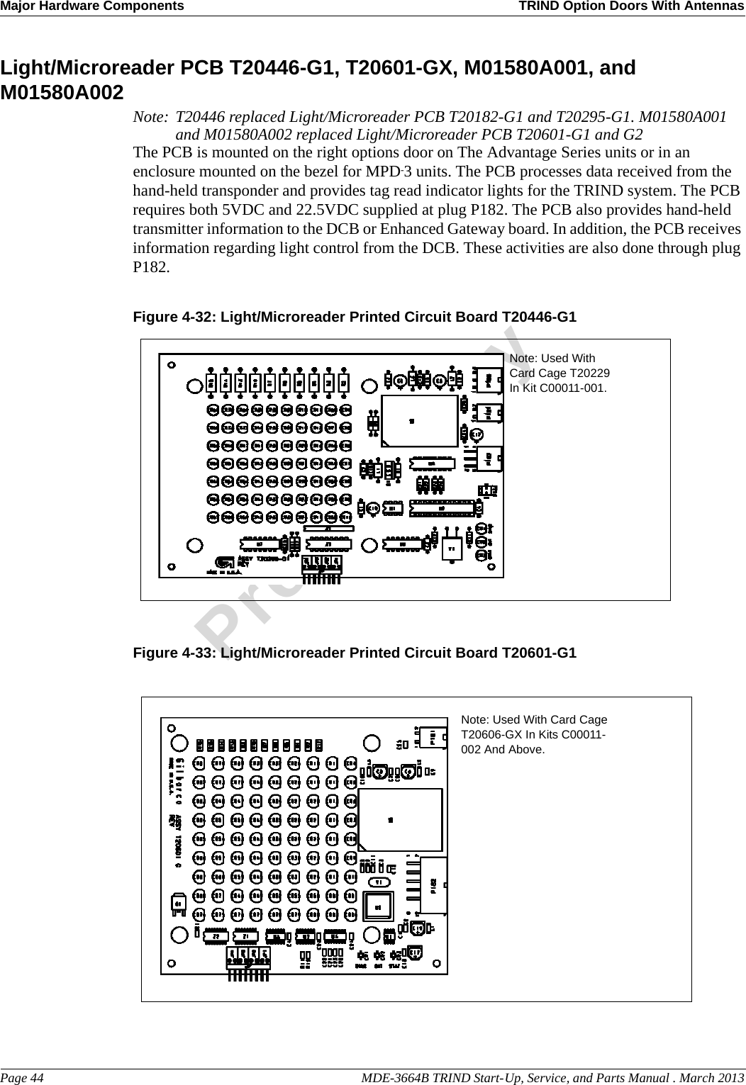 Major Hardware Components TRIND Option Doors With AntennasPage 44                                                                                                  MDE-3664B TRIND Start-Up, Service, and Parts Manual . March 2013PreliminaryLight/Microreader PCB T20446-G1, T20601-GX, M01580A001, and M01580A002 Note: T20446 replaced Light/Microreader PCB T20182-G1 and T20295-G1. M01580A001 and M01580A002 replaced Light/Microreader PCB T20601-G1 and G2The PCB is mounted on the right options door on The Advantage Series units or in an enclosure mounted on the bezel for MPD-3 units. The PCB processes data received from the hand-held transponder and provides tag read indicator lights for the TRIND system. The PCB requires both 5VDC and 22.5VDC supplied at plug P182. The PCB also provides hand-held transmitter information to the DCB or Enhanced Gateway board. In addition, the PCB receives information regarding light control from the DCB. These activities are also done through plug P182.Figure 4-32: Light/Microreader Printed Circuit Board T20446-G1Note: Used With Card Cage T20229 In Kit C00011-001.Figure 4-33: Light/Microreader Printed Circuit Board T20601-G1Note: Used With Card Cage T20606-GX In Kits C00011-002 And Above.