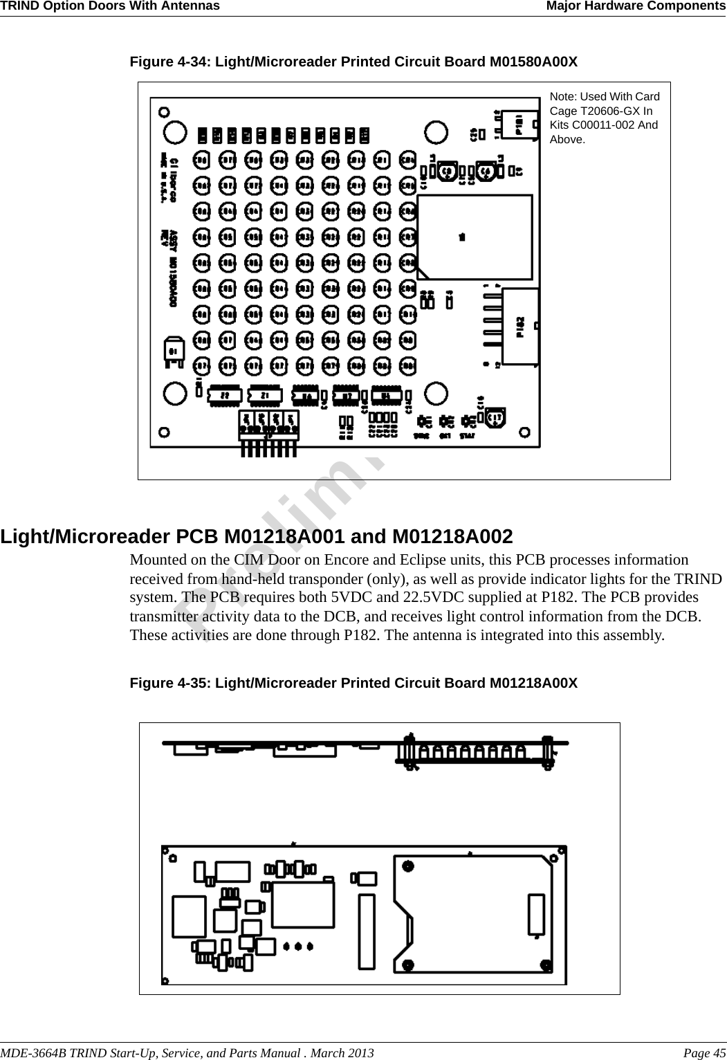 MDE-3664B TRIND Start-Up, Service, and Parts Manual . March 2013 Page 45TRIND Option Doors With Antennas Major Hardware ComponentsPreliminaryFigure 4-34: Light/Microreader Printed Circuit Board M01580A00X Note: Used With Card Cage T20606-GX In Kits C00011-002 And Above.Light/Microreader PCB M01218A001 and M01218A002Mounted on the CIM Door on Encore and Eclipse units, this PCB processes information received from hand-held transponder (only), as well as provide indicator lights for the TRIND system. The PCB requires both 5VDC and 22.5VDC supplied at P182. The PCB provides transmitter activity data to the DCB, and receives light control information from the DCB. These activities are done through P182. The antenna is integrated into this assembly.Figure 4-35: Light/Microreader Printed Circuit Board M01218A00X 