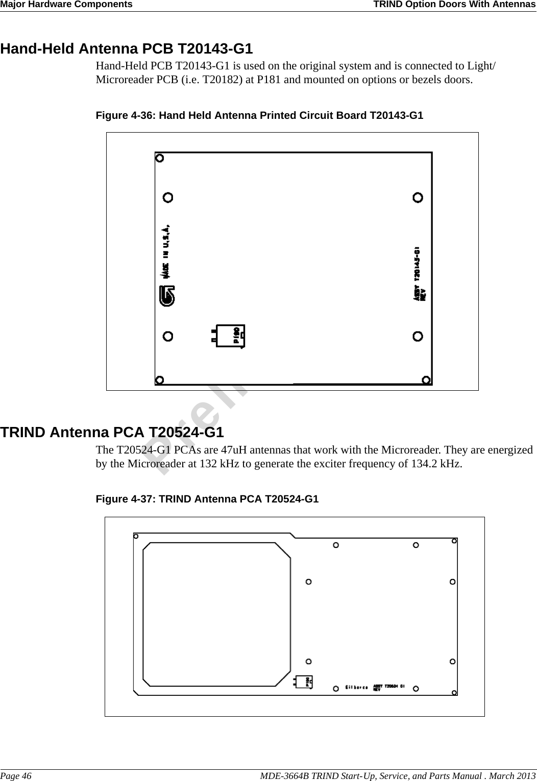 Major Hardware Components TRIND Option Doors With AntennasPage 46                                                                                                  MDE-3664B TRIND Start-Up, Service, and Parts Manual . March 2013PreliminaryHand-Held Antenna PCB T20143-G1Hand-Held PCB T20143-G1 is used on the original system and is connected to Light/Microreader PCB (i.e. T20182) at P181 and mounted on options or bezels doors.Figure 4-36: Hand Held Antenna Printed Circuit Board T20143-G1 TRIND Antenna PCA T20524-G1The T20524-G1 PCAs are 47uH antennas that work with the Microreader. They are energized by the Microreader at 132 kHz to generate the exciter frequency of 134.2 kHz.Figure 4-37: TRIND Antenna PCA T20524-G1 