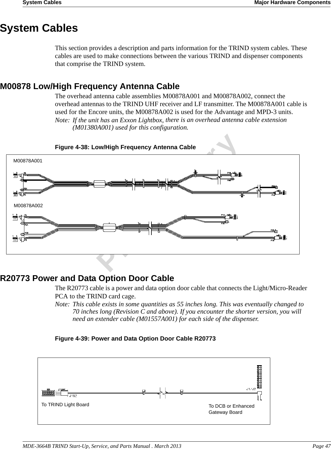 MDE-3664B TRIND Start-Up, Service, and Parts Manual . March 2013 Page 47System Cables Major Hardware ComponentsPreliminarySystem CablesThis section provides a description and parts information for the TRIND system cables. These cables are used to make connections between the various TRIND and dispenser components that comprise the TRIND system.M00878 Low/High Frequency Antenna CableThe overhead antenna cable assemblies M00878A001 and M00878A002, connect the overhead antennas to the TRIND UHF receiver and LF transmitter. The M00878A001 cable is used for the Encore units, the M00878A002 is used for the Advantage and MPD-3 units. Note: If the unit has an Exxon Lightbox, there is an overhead antenna cable extension (M01380A001) used for this configuration.Figure 4-38: M00878A001M00878A002Low/High Frequency Antenna CableR20773 Power and Data Option Door Cable The R20773 cable is a power and data option door cable that connects the Light/Micro-Reader PCA to the TRIND card cage. Note: This cable exists in some quantities as 55 inches long. This was eventually changed to 70 inches long (Revision C and above). If you encounter the shorter version, you will need an extender cable (M01557A001) for each side of the dispenser. Figure 4-39: Power and Data Option Door Cable R20773To DCB or Enhanced Gateway BoardTo TRIND Light Board